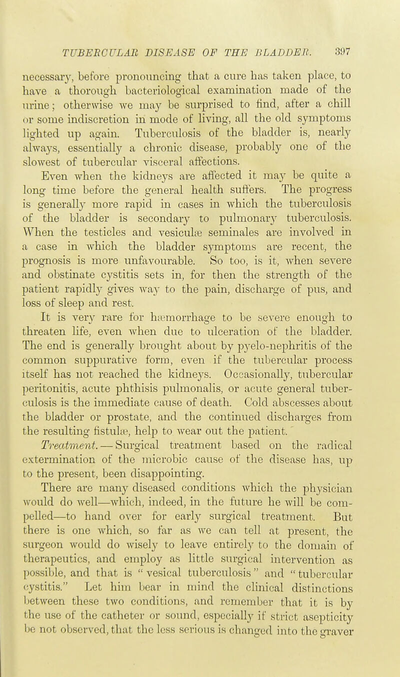 necessary, before pronouncing that a cure has taken place, to have a thorough bacteriological examination made of the urine; otherwise we may be surprised to find, after a chill or some indiscretion in mode of living, all the old symptoms lighted up again. Tuberculosis of the bladder is, nearly always, essentially a chronic disease, probably one of the slowest of tubercular visceral affections. Even when the kidneys are affected it may be quite a long time before the general health suffers. The progress is generally more rapid in cases in which the tuberculosis of the bladder is secondary to pulmonary tuberculosis. When the testicles and vesicular seminales are involved in a case in which the bladder symptoms are recent, the prognosis is more unfavourable. So too, is it, when severe and obstinate cystitis sets in, for then the strength of the patient rapidly gives way to the pain, discharge of pus, and loss of sleep and rest. It is very rare for haemorrhage to be severe enough to threaten life, even when due to ulceration of the bladder. The end is generally brought about by pyelo-nephritis of the common suppurative form, even if the tubercular process itself has not reached the kidneys. Occasionally, tubercular peritonitis, acute phthisis pulmonalis, or acute general tuber- culosis is the immediate cause of death. Cold abscesses about the bladder or prostate, and the continued discharges from the resulting fistula, help to wear out the patient.' Treatment. — Surgical treatment based on the radical extermination of the microbic cause of the disease has, up to the present, been disappointing. There are many diseased conditions which the physician Avould do well—which, indeed, in the future he will be com- pelled—to hand over for early surgical treatment. Bat there is one which, so far as we can tell at present, the surgeon would do wisely to leave entirely to the domain of therapeutics, and employ as little surgical intervention as possible, and that is  vesical tuberculosis  and  tubercular cystitis. Let him bear in mind the clinical distinctions between these two conditions, and remember that it is by the use of the catheter or sound, especially if strict ascpticity be not observed, that the less serious is changed into the graver