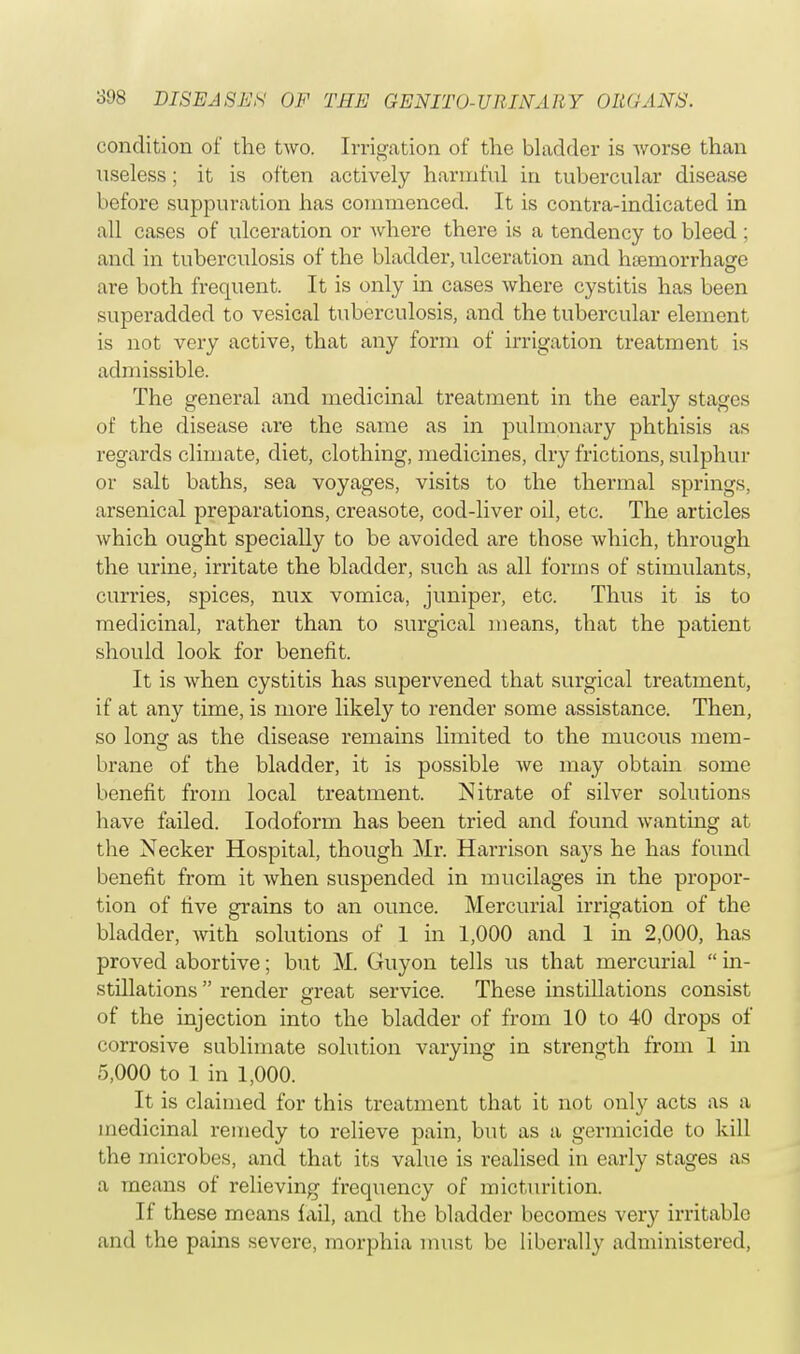 condition of the two. Irrigation of the bladder is Avorse than useless; it is often actively harmful in tubercular disease before suppuration has commenced. It is contra-indicated in all cases of ulceration or where there is a tendency to bleed ; and in tuberculosis of the bladder, ulceration and hemorrhage are both frequent. It is only in cases where cystitis has been superadded to vesical tuberculosis, and the tubercular element is not very active, that any form of irrigation treatment is admissible. The general and medicinal treatment in the early stages of the disease are the same as in pulmonary phthisis as regards climate, diet, clothing, medicines, dry frictions, sulphur or salt baths, sea voyages, visits to the thermal springs, arsenical preparations, creasote, cod-liver oil, etc. The articles which ought specially to be avoided are those which, through the urine, irritate the bladder, such as all forms of stimulants, curries, spices, mix vomica, juniper, etc. Thus it is to medicinal, rather than to surgical means, that the patient should look for benefit. It is when cystitis has supervened that surgical treatment, if at any time, is more likely to render some assistance. Then, so long as the disease remains limited to the mucous mem- brane of the bladder, it is possible we may obtain some benefit from local treatment. Nitrate of silver solutions have failed. Iodoform has been tried and found wanting at the Necker Hospital, though Mr. Harrison says he has found benefit from it when suspended in mucilages in the propor- tion of five grains to an ounce. Mercurial irrigation of the bladder, with solutions of 1 in 1,000 and 1 in 2,000, has proved abortive; but M. Guyon tells us that mercurial  in- stillations  render great service. These instillations consist of the injection into the bladder of from 10 to 40 drops of corrosive sublimate solution varying in strength from 1 in 5,000 to 1 in 1,000. It is claimed for this treatment that it not only acts as a medicinal remedy to relieve pain, but as a germicide to kill the microbes, and that its value is realised in early stages as a means of relieving frequency of micturition. If these means fail, and the bladder becomes very irritable and the pains severe, morphia must be liberally administered,