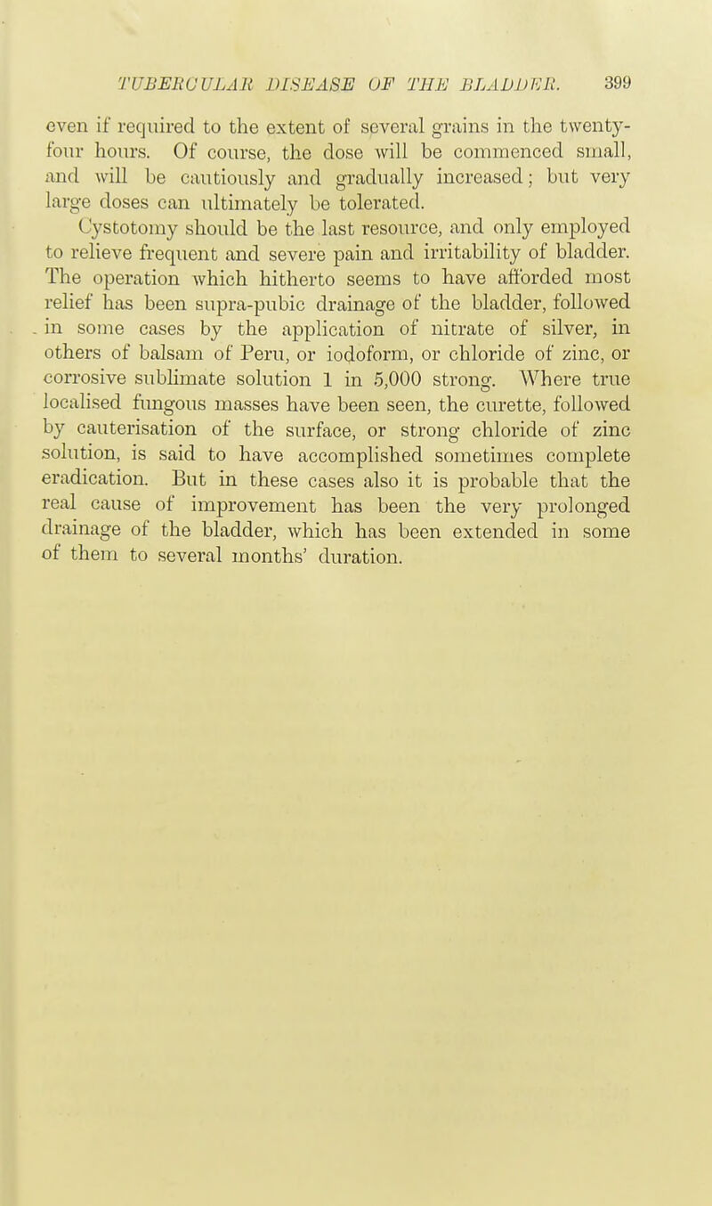 even if required to the extent of several grains in the twenty- four hours. Of course, the dose will be commenced small, and will he cautiously and gradually increased; but very large doses can ultimately be tolerated. < vstotomy should be the last resource, and only employed to relieve frequent and severe pain and irritability of bladder. The operation which hitherto seems to have afforded most relief has been supra-pubic drainage of the bladder, followed in some cases by the application of nitrate of silver, in others of balsam of Peru, or iodoform, or chloride of zinc, or corrosive sublimate solution 1 in 5,000 strong. Where true localised fungous masses have been seen, the curette, followed by cauterisation of the surface, or strong chloride of zinc solution, is said to have accomplished sometimes complete eradication. But in these cases also it is probable that the real cause of improvement has been the very prolonged drainage of the bladder, which has been extended in some of them to several months' duration.