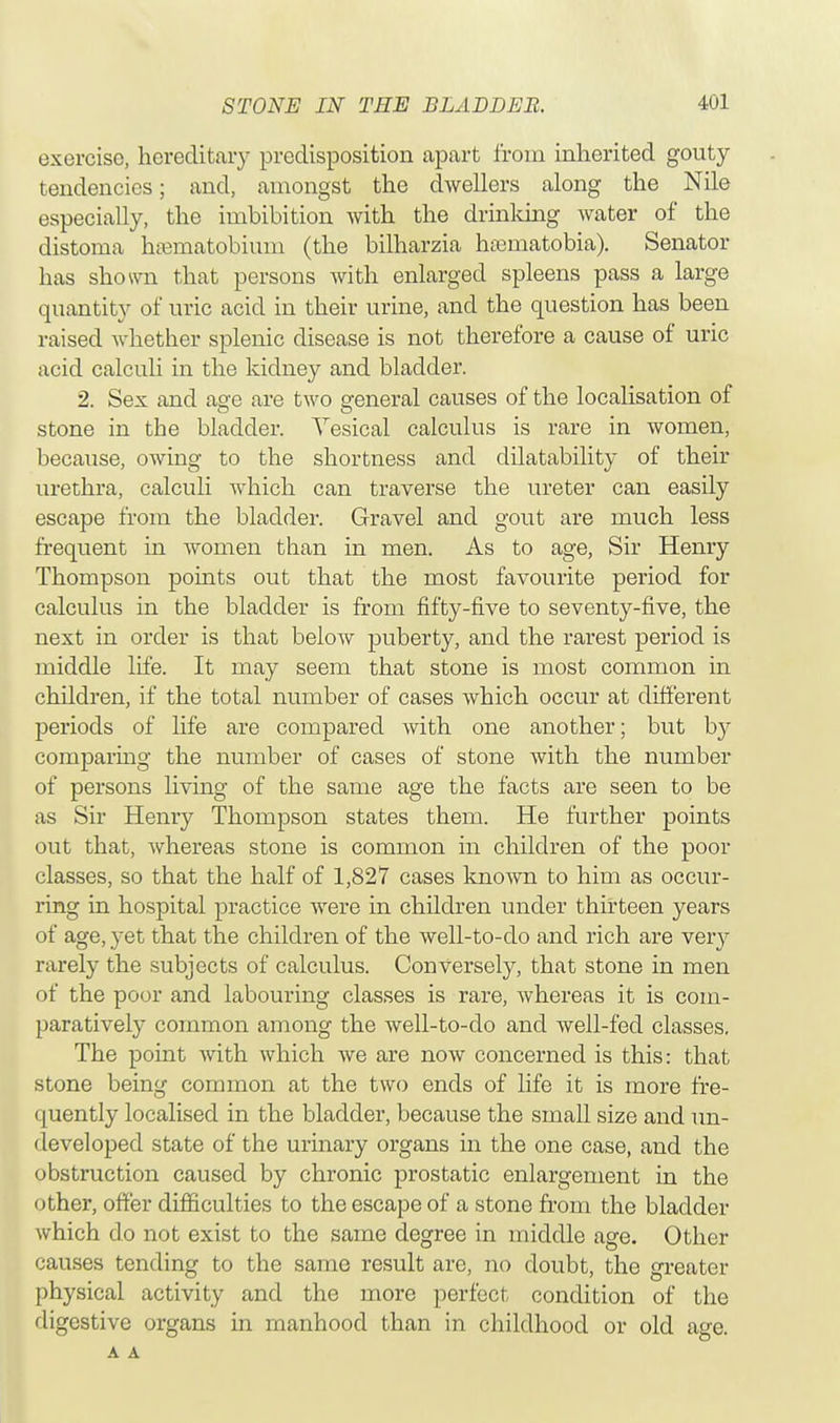 exercise, hereditary predisposition apart from inherited gouty tendencies; and, amongst the dwellers along the Nile especially, the imbibition with the drinking water of the distoma haematobium (the bilharzia haeniatobia). Senator has shown that persons with enlarged spleens pass a large quantity of uric acid in their urine, and the question has been raised whether splenic disease is not therefore a cause of uric acid calculi in the kidney and bladder. 2. Sex and aere are two general causes of the localisation of O o stone in the bladder. Vesical calculus is rare in women, because, owing to the shortness and dilatability of their urethra, calculi which can traverse the ureter can easily escape from the bladder. Gravel and gout are much less frequent in women than in men. As to age, Sir Henry Thompson points out that the most favourite period for calculus in the bladder is from fifty-five to seventy-five, the next in order is that below puberty, and the rarest period is middle life. It may seem that stone is most common in children, if the total number of cases which occur at different periods of life are compared with one another; but hy comparing the number of cases of stone with the number of persons living of the same age the facts are seen to be as Sir Henry Thompson states them. He further points out that, whereas stone is common in children of the poor classes, so that the half of 1,827 cases known to him as occur- ring in hospital practice were in children under thirteen years of age, yet that the children of the well-to-do and rich are very rarely the subjects of calculus. Conversely, that stone in men of the poor and labouring classes is rare, whereas it is com- paratively common among the well-to-do and well-fed classes. The point with which we are now concerned is this: that stone being common at the two ends of life it is more fre- quently localised in the bladder, because the small size and un- developed state of the urinary organs in the one case, and the obstruction caused by chronic prostatic enlargement in the other, offer difficulties to the escape of a stone from the bladder which do not exist to the same degree in middle age. Other causes tending to the same result are, no doubt, the greater physical activity and the more perfect condition of the digestive organs in manhood than in childhood or old age. A A