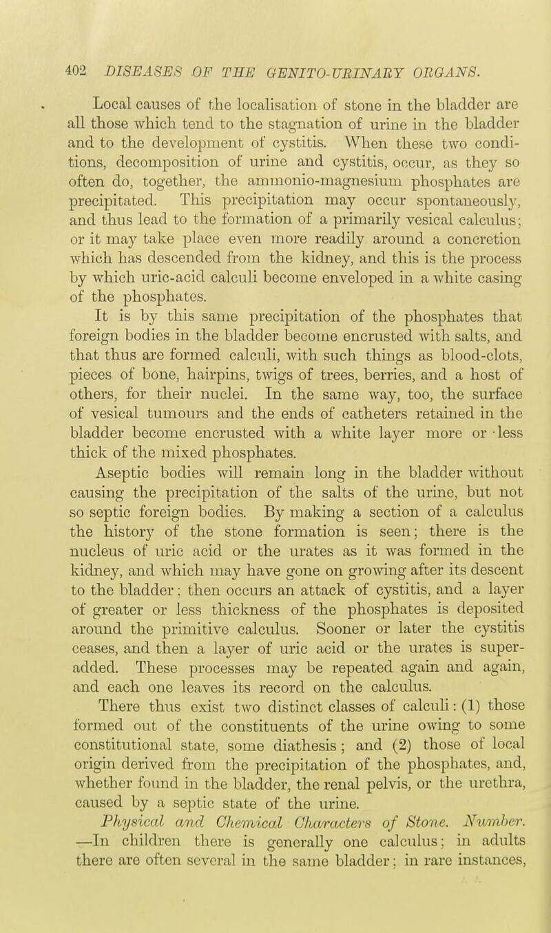 Local causes of the localisation of stone in the bladder are all those which tend to the stagnation of urine in the bladder and to the development of cystitis. When these two condi- tions, decomposition of urine and cystitis, occur, as they so often do, together, the ammonio-magnesium phosphates are precipitated. This precipitation may occur spontaneously, and thus lead to the formation of a primarily vesical calculus; or it may take place even more readily around a concretion which has descended from the kidney, and this is the process by which uric-acid calculi become enveloped in a white casing of the phosphates. It is by this same precipitation of the phosphates that foreign bodies in the bladder become encrusted with salts, and that thus are formed calculi, with such things as blood-clots, pieces of bone, hairpins, twigs of trees, berries, and a host of others, for their nuclei. In the same way, too, the surface of vesical tumours and the ends of catheters retained in the bladder become encrusted with a white layer more or less thick of the mixed phosphates. Aseptic bodies will remain long in the bladder without causing the precipitation of the salts of the urine, but not so septic foreign bodies. By making a section of a calculus the history of the stone formation is seen; there is the nucleus of uric acid or the urates as it was formed in the kidney, and which may have gone on growing after its descent to the bladder: then occurs an attack of cystitis, and a layer of greater or less thickness of the phosphates is deposited around the primitive calculus. Sooner or later the cystitis ceases, and then a layer of uric acid or the urates is super- added. These processes may be repeated again and again, and each one leaves its record on the calculus. There thus exist two distinct classes of calculi: (1) those formed out of the constituents of the urine owing to some constitutional state, some diathesis ; and (2) those of local origin derived from the precipitation of the phosphates, and, whether found in the bladder, the renal pelvis, or the urethra, caused by a septic state of the urine. Physical and Chemical Characters of Stone. Number. —In children there is generally one calculus; in adults there are often several in the same bladder; in rare instances,