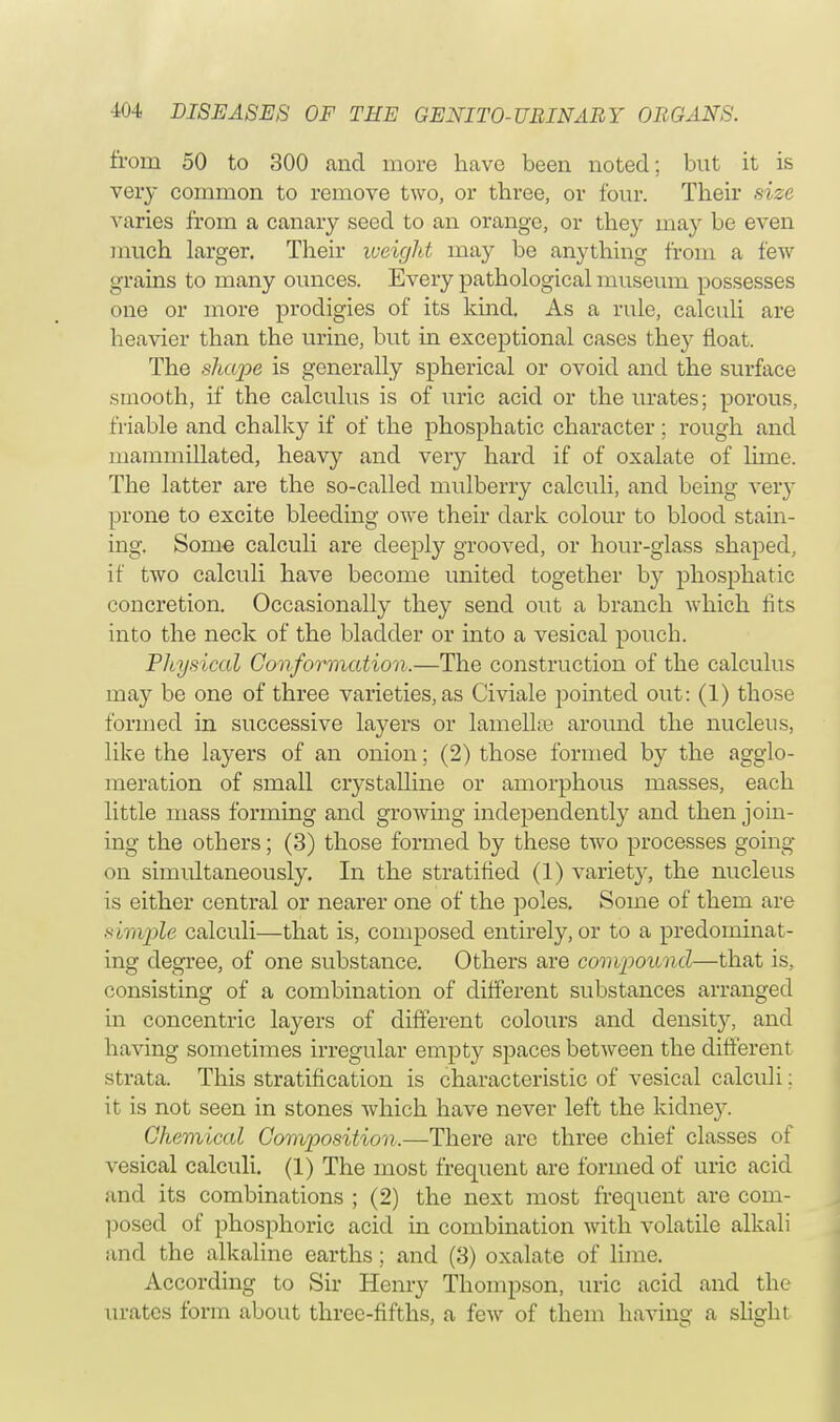 from 50 to 300 and more have been noted; but it is very common to remove two, or three, or four. Their size varies from a canary seed to an orange, or they may be even much larger. Their weight may be anything from a few grains to many ounces. Every pathological museum possesses one or more prodigies of its kind. As a rule, calculi are heavier than the urine, but in exceptional cases they float. The shape is generally spherical or ovoid and the surface smooth, if the calculus is of uric acid or the urates; porous, friable and chalky if of the phosphatic character ; rough and mammillated, heavy and very hard if of oxalate of lime. The latter are the so-called mulberry calculi, and being very prone to excite bleeding owe their dark colour to blood stain- ing. Some calculi are deeply grooved, or hour-glass shaped, if two calculi have become united together by phosphatic concretion. Occasionally they send out a branch which fits into the neck of the bladder or into a vesical pouch. Physical Conformation.—The construction of the calculus may be one of three varieties, as Civiale pointed out: (1) those formed in successive layers or lamellae around the nucleus, like the layers of an onion; (2) those formed by the agglo- meration of small crystalline or amorphous masses, each little mass forming and growing independently and then join- ing the others; (3) those formed by these two processes going on simultaneously. In the stratified (1) variety, the nucleus is either central or nearer one of the poles. Some of them are simple calculi—that is, composed entirely, or to a predominat- ing degree, of one substance. Others are compound—that is, consisting of a combination of different substances arranged in concentric layers of different colours and density, and having sometimes irregular empty spaces between the different strata. This stratification is characteristic of vesical calculi: it is not seen in stones which have never left the kidney. Chemical Composition.—There arc three chief classes of vesical calculi. (1) The most frequent are formed of uric acid and its combinations ; (2) the next most frequent are coin- posed of phosphoric acid in combination with volatile alkali and the alkaline earths; and (3) oxalate of lime. According to Sir Henry Thompson, uric acid and the urates form about three-fifths, a few of them having a slight