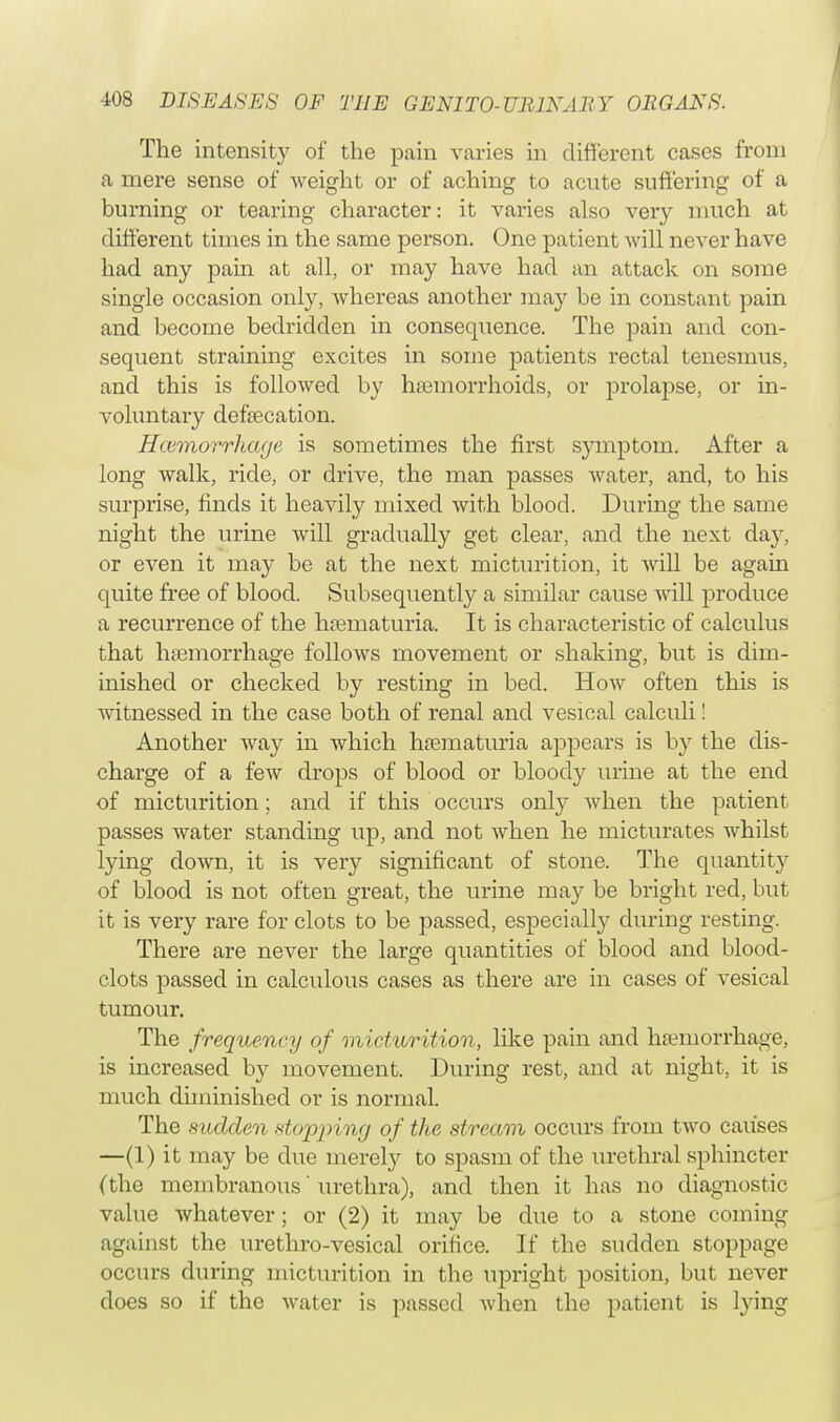 The intensity of the pain varies in different cases from a mere sense of weight or of aching to acute suffering of a burning or tearing character: it varies also very much at different times in the same person. One patient will never have had any pain at all, or may have had an attack on some single occasion only, whereas another may be in constant pain and become bedridden in consequence. The pain and con- sequent straining excites in some patients rectal tenesmus, and this is followed by haemorrhoids, or prolapse, or in- voluntary defbecation. Haimorrlicuje is sometimes the first symptom. After a long walk, ride, or drive, the man passes water, and, to his surprise, finds it heavily mixed with blood. During the same night the urine will gradually get clear, and the next day, or even it may be at the next micturition, it will be again quite free of blood. Subsequently a similar cause will produce a recurrence of the haaniaturia. It is characteristic of calculus that haemorrhage follows movement or shaking, but is dim- inished or checked by resting in bed. How often this is witnessed in the case both of renal and vesical calculi! Another way in which hematuria appears is by the dis- charge of a few drops of blood or bloody urine at the end of micturition; and if this occurs only when the patient passes water standing up, and not when he micturates whilst lying down, it is very significant of stone. The quantity of blood is not often great, the urine may be bright red, but it is very rare for clots to be passed, especially during resting. There are never the large quantities of blood and blood- clots passed in calculous cases as there are in cases of vesical tumour. The frequency of micturition, like pain and haemorrhage, is increased by movement. During rest, and at night, it is much diminished or is normal. The sudden stopping of the stream occurs from two causes —(1) it may be due merely to spasm of the urethral sphincter (the membranous urethra), and then it has no diagnostic value whatever; or (2) it may be due to a stone coming against the urethro-vesical orifice. If the sudden stoppage occurs during micturition in the upright position, but never does so if the water is passed when the patient is lying
