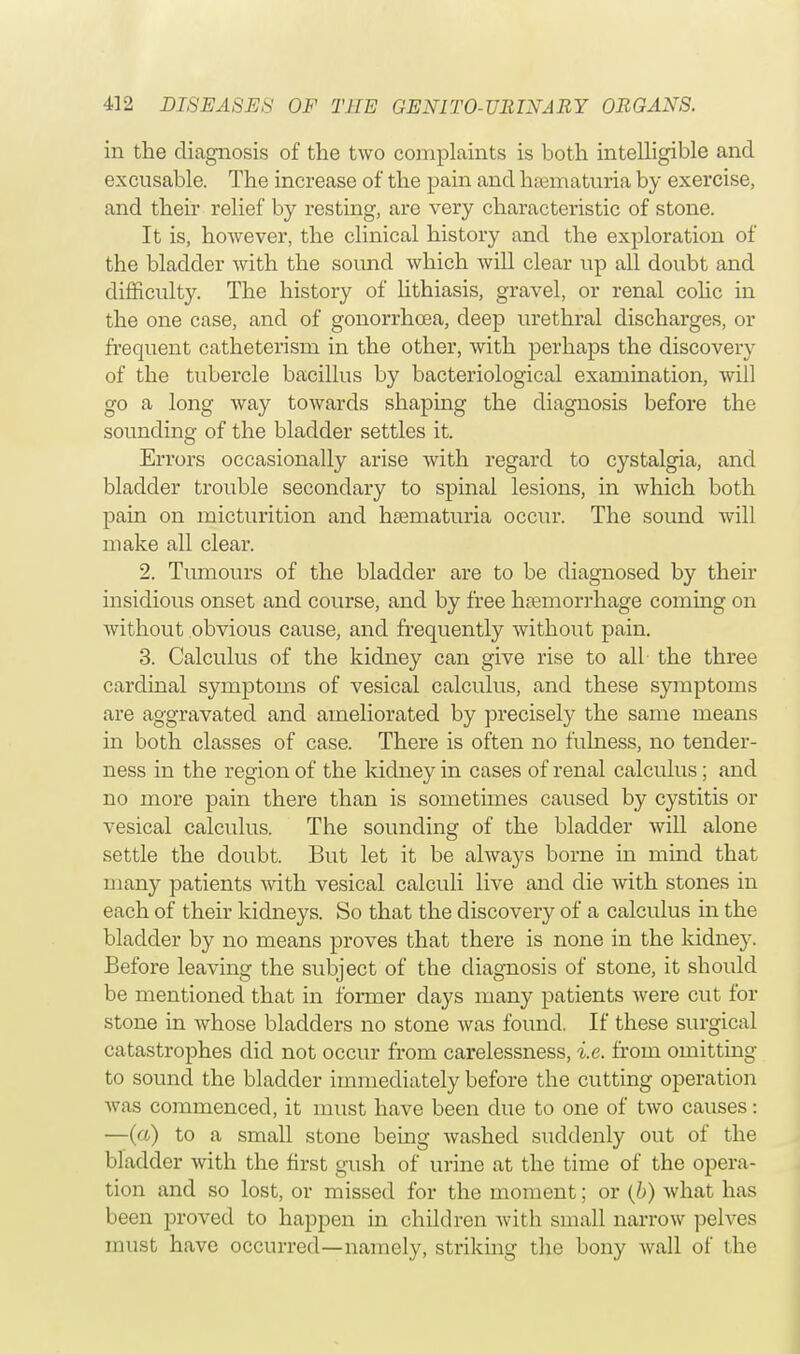 in the diagnosis of the two complaints is both intelligible and excusable. The increase of the pain and hematuria by exercise, and their relief by resting, are very characteristic of stone. It is, however, the clinical history and the exploration of the bladder with the sound which will clear up all doubt and difficulty. The history of lithiasis, gravel, or renal colic in the one case, and of gonorrhoea, deep urethral discharges, or frequent catheterism in the other, with perhaps the discovery of the tubercle bacillus by bacteriological examination, will go a long way towards shaping the diagnosis before the sounding of the bladder settles it. Errors occasionally arise with regard to cystalgia, and bladder trouble secondary to spinal lesions, in which both pain on micturition and hematuria occur. The soimd will make all clear. 2. Tumours of the bladder are to be diagnosed by their insidious onset and course, and by free haemorrhage coming on Avithout obvious cause, and frequently without pain. 3. Calculus of the kidney can give rise to all the three cardinal symptoms of vesical calculus, and these symptoms are aggravated and ameliorated by precisely the same means in both classes of case. There is often no fulness, no tender- ness in the region of the kidney in cases of renal calculus; and no more pain there than is sometimes caused by cystitis or vesical calculus. The sounding of the bladder will alone settle the doubt. But let it be always borne in mind that many patients with vesical calculi live and die with stones in each of their kidneys. So that the discovery of a calculus in the bladder by no means proves that there is none in the kidney. Before leaving the subject of the diagnosis of stone, it should be mentioned that in former days many patients were cut for stone in whose bladders no stone was found If these surgical catastrophes did not occur from carelessness, i.e. from omitting to sound the bladder immediately before the cutting operation was commenced, it must have been clue to one of two causes: —(a) to a small stone being washed suddenly out of the bladder with the first gush of urine at the time of the opera- tion and so lost, or missed for the moment; or (b) what has been proved to happen in children with small narrow pelves must have occurred—namely, striking the bony wall of the