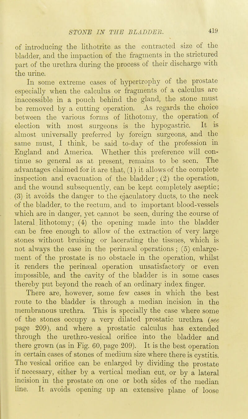 of introducing the lithotrite as the contracted size of the bladder, and the impaction of the fragments in the strictured part of the urethra during the process of their discharge with the urine. In some extreme cases of hypertrophy of the prostate especially when the calculus or fragments of a calculus are inaccessible in a pouch behind the gland, the stone must be removed by a cutting operation. As regards the choice between the various forms of lithotomy, the operation of election with most surgeons is the hypogastric. It is almost universally preferred by foreign surgeons, and the same must, I think, be said to-day of the profession in England and America. Whether this preference will con- tinue so general as at present, remains to be seen. The advantages claimed for it are that, (1) it allows of the complete inspection and evacuation of the bladder; (2) the operation, and the wound subsequently, can be kept completely aseptic; (3) it avoids the danger to the ejaculatory ducts, to the neck of the bladder, to the rectum, and to important blood-vessels which are in danger, yet cannot be seen, during the course of lateral lithotomy; (4) the opening made into the bladder can be free enough to allow of the extraction of very large stones without bruising or lacerating the tissues, which is not always the case in the perineal operations ; (5) enlarge- ment of the prostate is no obstacle in the operation, whilst it renders the perinatal operation unsatisfactory or even impossible, and the cavity of the bladder is in some cases thereby put beyond the reach of an ordinary index finger. There are, however, some few cases in which the best route to the bladder is through a median incision in the membranous urethra. This is specially the case where some of the stones occupy a very dilated prostatic urethra (see page 209), and where a prostatic calculus has extended through the urethro-vesical orifice into the bladder and there grown (as in Fig. 60, page 209). It is the best operation in certain cases of stones of medium size where there is cystitis. The vesical orifice can be enlarged by dividing the prostate if necessary, either by a vertical median cut, or by a lateral incision in the prostate on one or both sides of the median line. It avoids opening up an extensive plane of loose
