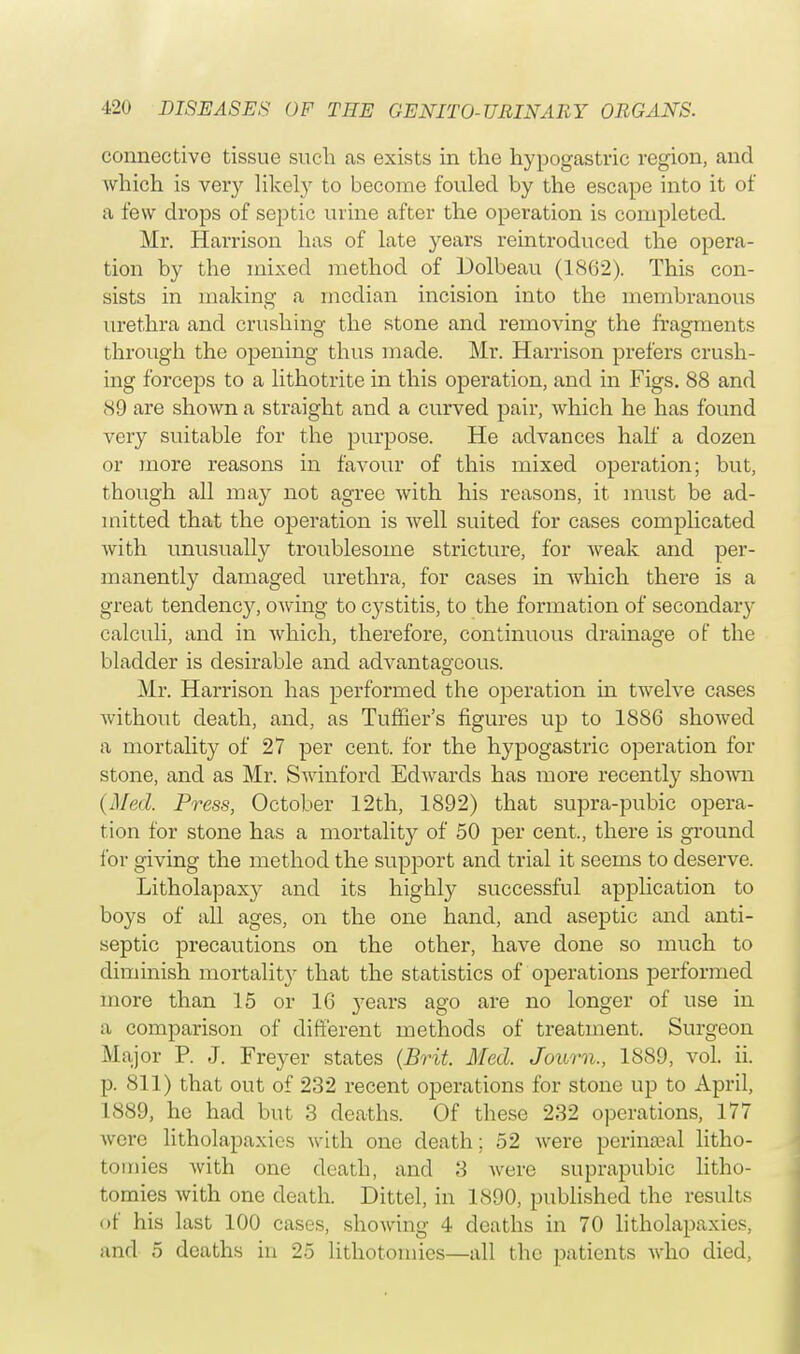connective tissue such as exists in the hypogastric region, and which is very likely to become fouled by the escape into it of a few drops of septic urine after the operation is completed. Mr. Harrison has of late years reintroduced the opera- tion by the mixed method of Dolbeau (1862). This con- sists in making a median incision into the membranous urethra and crushing the stone and removing the fragments through the opening thus made. Mr. Harrison prefers crush- ing forceps to a lithotrite in this operation, and in Figs. 88 and 89 are shown a straight and a curved pair, which he has found very suitable for the purpose. He advances half a dozen or more reasons in favour of this mixed operation; but, though all may not agree with his reasons, it must be ad- mitted that the operation is well suited for cases complicated with unusually troublesome stricture, for weak and per- manently damaged urethra, for cases in which there is a great tendency, owing to cystitis, to the formation of secondary calculi, and in which, therefore, continuous drainage of the bladder is desirable and advantageous. Mr. Harrison has performed the operation in twelve cases without death, and, as Turner's figures up to 1886 showed a mortality of 27 per cent, for the hypogastric operation for stone, and as Mr. Swinforcl Edwards has more recently shown (Med. Press, October 12th, 1892) that supra-pubic opera- tion for stone has a mortality of 50 per cent., there is ground for giving the method the support and trial it seems to deserve. Litholapaxy and its highly successful application to boys of all ages, on the one hand, and aseptic and anti- septic precautions on the other, have done so much to diminish mortalit}r that the statistics of operations performed more than 15 or 16 years ago are no longer of use in a comparison of different methods of treatment. Surgeon Major P. J. Freyer states (Brit. Med. Journ., 1889, vol. ii. p. 811) that out of 232 recent operations for stone up to April, 1889, he had but 3 deaths. Of these 232 operations, 177 were litholapaxics with one death; 52 were perinatal litho- tomies with one death, and 3 were suprapubic litho- tomies with one death. Dittel, in 1890, published the results of his last 100 cases, showing 4 deaths in 70 litholapaxies, and 5 deaths in 25 lithotomies—all the patients who died,