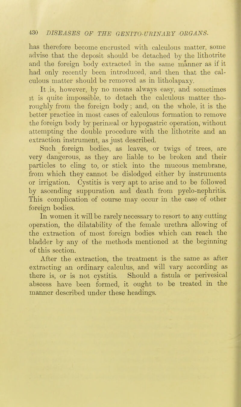 has therefore become encrusted with calculous matter, some advise that the deposit should be detached by the lithotrite and the foreign body extracted in the same manner as if it had only recently been introduced, and then that the cal- culous matter should be removed as in litholapaxy. It .is, however, by no means always easy, and sometimes it is quite impossible, to detach the calculous matter tho- roughly from the foreign body; and, on the whole, it is the better practice in most cases of calculous formation to remove the foreign body by perinatal or hypogastric operation, without attempting the double procedure with the lithotrite and an extraction instrument, as just described. Such foreign bodies, as leaves, or twigs of trees, are very dangerous, as they are liable to be broken and their particles to cling to, or stick into the mucous membrane, from which they cannot be dislodged either by instruments or irrigation. Cystitis is very apt to arise and to be followed by ascending suppuration and death from pyelo-nephritis. This complication of course may occur in the case of other foreign bodies. In women it will be rarely necessary to resort to any cutting operation, the dilatability of the female urethra allowing of the extraction of most foreign bodies which can reach the bladder by any of the methods mentioned at the beginning of this section. After the extraction, the treatment is the same as after extracting an ordinary calculus, and will vary according as there is, or is not cystitis. Should a fistula or perivesical abscess have been formed, it ought to be treated in the manner described under these headings.