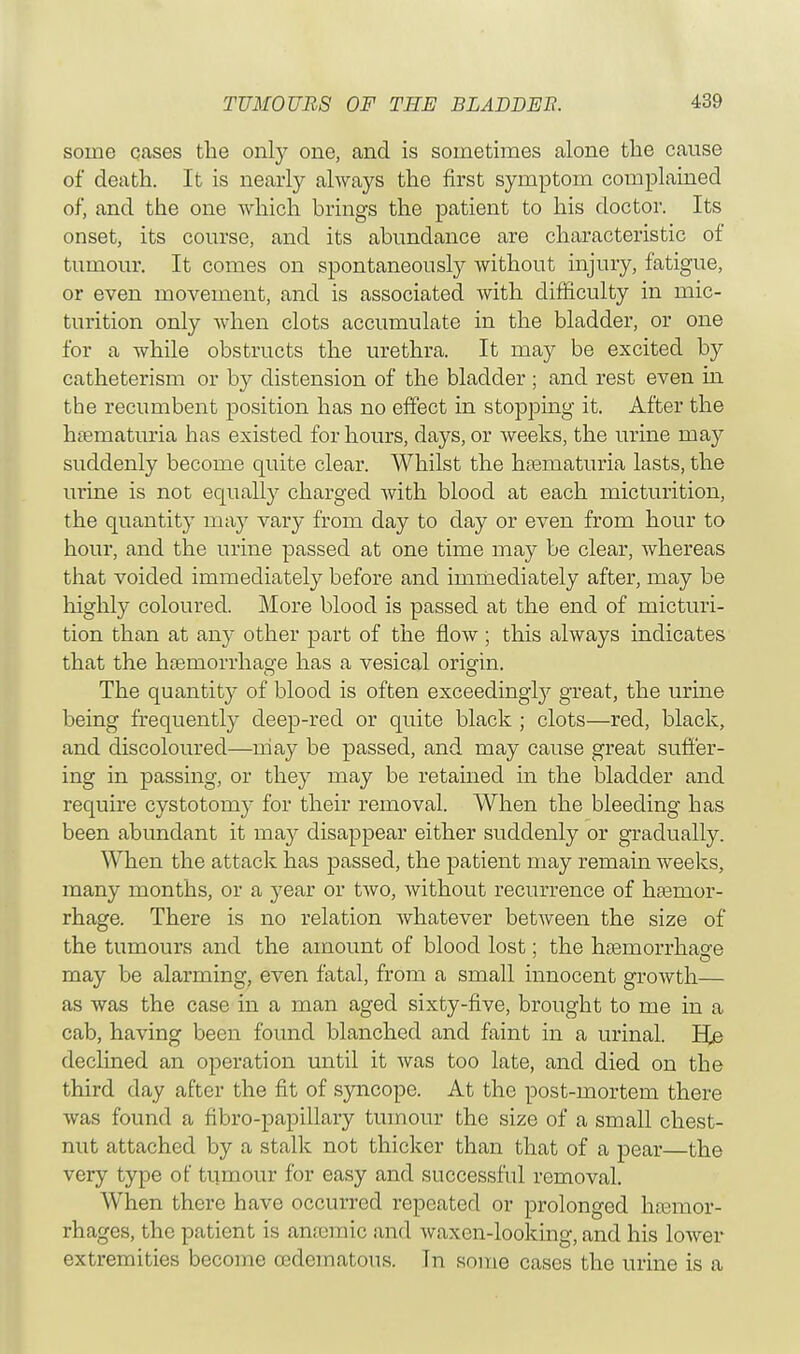 some cases the only one, and is sometimes alone the cause of death. It is nearly always the first symptom complained of, and the one which brings the patient to his doctor. Its onset, its course, and its abundance are characteristic of tumour. It comes on spontaneously without injury, fatigue, or even movement, and is associated with difficulty in mic- turition only when clots accumulate in the bladder, or one for a while obstructs the urethra. It may be excited by catheterism or by distension of the bladder ; and rest even in the recumbent position has no effect in stopping it. After the hematuria has existed for hours, days, or weeks, the urine may suddenly become quite clear. Whilst the hematuria lasts, the urine is not equally charged with blood at each micturition, the quantity may vary from day to day or even from hour to hour, and the urine passed at one time may be clear, whereas that voided immediately before and immediately after, may be highly coloured. More blood is passed at the end of micturi- tion than at any other part of the flow ; this always indicates that the haemorrhage has a vesical orisrin. The quantity of blood is often exceedingly great, the urine being frequently deep-red or quite black ; clots—red, black, and discoloured—may be passed, and may cause great suffer- ing in passing, or they may be retained in the bladder and require cystotomy for their removal. When the bleeding has been abundant it may disappear either suddenly or gradually. When the attack has passed, the patient may remain weeks, many months, or a year or two, without recurrence of haemor- rhage. There is no relation whatever between the size of the tumours and the amount of blood lost; the haemorrhage may be alarming, even fatal, from a small innocent growth— as was the case in a man aged sixty-five, brought to me in a cab, having been found blanched and faint in a urinal. E[e declined an operation until it was too late, and died on the third day after the fit of syncope. At the post-mortem there was found a fibro-papillary tumour the size of a small chest- nut attached by a stalk not thicker than that of a pear—the very type of tumour for easy and successful removal. When there have occurred repeated or prolonged haemor- rhages, the patient is amcmic and waxen-looking, and his lower extremities become cedematous. Tn some cases the urine is a