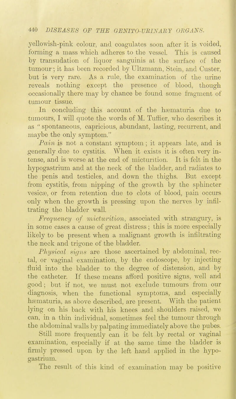 yellowish-pink colour, and coagulates soon after it is voided, forming a mass which adheres to the vessel. This is caused by transudation of liquor sanguinis at the surface of the tumour -, it has been recorded by Ultzmann, Stein, and Custer, but is very rare. As a rule, the examination of the urine reveals nothing except the presence of blood, though occasionally there may by chance be found some fragment of tumour tissue. In concluding this account of the hematuria due to tumours, I will quote the words of M. Tuffier, who describes it as  spontaneous, capricious, abundant, lasting, recurrent, and maybe the only symptom. Pain is not a constant symptom ; it appears late, and is generally due to cystitis. When it exists it is often very in- tense, and is worse at the end of micturition. It is felt in the hypogastrium and at the neck of the bladder, and radiates to the penis and testicles, and down the thighs. But except from cystitis, from nipping of the growth by the sphincter vesicae, or from retention due to clots of blood, pain occurs only when the growth is pressing upon the nerves by infil- trating the bladder wall. Frequency of micturition, associated with strangury, is in some cases a cause of great distress; this is more especially likely to be present when a malignant growth is infiltrating the neck and trigone of the bladder. Physical signs are those ascertained by abdominal, rec- tal, or vaginal examination, by the endoscope, by mjecting fluid into the bladder to the degree of distension, and by the catheter. If these means afford positive signs, well and good; but if not, we must not exclude tumours from our diagnosis, when the functional symptoms, and especially hematuria, as above described, are present. With the patient lying on his back with his knees and shoulders raised, we can, in a thin individual, sometimes feel the tumour through the abdominal walls by palpating immediately above the pubes. Still more frequently can it be felt by rectal or vaginal examination, especially if at the same time the bladder is firmly pressed upon by the left hand applied in the hypo- gastrium. The result of this kind of examination may be positive