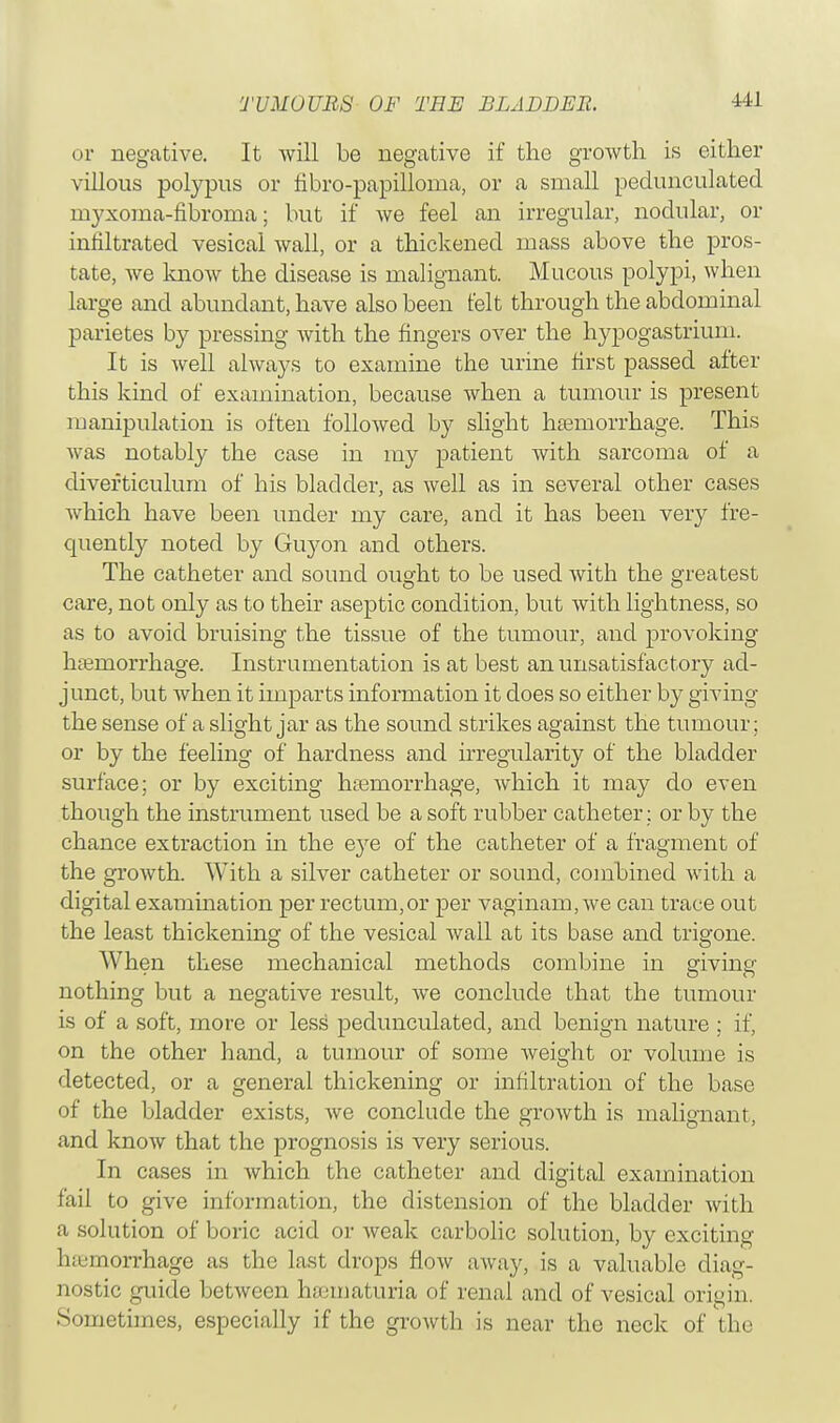 or negative. It will be negative if the growth is either villous polypus or fibro-papilloma, or a small pedunculated myxoma-fibroma; but if we feel an irregular, nodular, or infiltrated vesical wall, or a thickened mass above the pros- tate, we know the disease is malignant. Mucous polypi, when large and abundant, have also been felt through the abdominal parietes by pressing with the fingers over the hypogastrium. It is well always to examine the urine first passed after this kind of examination, because when a tumour is present manipulation is often followed by slight haemorrhage. This was notably the case in my patient with sarcoma of a diverticulum of his bladder, as well as in several other cases which have been under my care, and it has been very fre- quently noted by Guyon and others. The catheter and sound ought to be used with the greatest care, not only as to their aseptic condition, but with lightness, so as to avoid bruising the tissue of the tumour, and provoking haemorrhage. Instrumentation is at best an unsatisfactory ad- junct, but when it imparts information it does so either by giving the sense of a slight jar as the sound strikes against the tumour; or by the feeling of hardness and irregularity of the bladder surface; or by exciting htemorrhage, which it may do even though the instrument used be a soft rubber catheter ; or by the chance extraction in the eye of the catheter of a fragment of the growth. With a silver catheter or sound, combined with a digital examination per rectum,or per vaginain, we can trace out the least thickening of the vesical wall at its base and trigone. When these mechanical methods combine in divine' nothing but a negative result, we conclude that the tumour is of a soft, more or less pedunculated, and benign nature ; if, on the other hand, a tumour of some weight or volume is detected, or a general thickening or infiltration of the base of the bladder exists, we conclude the growth is malignant, and know that the prognosis is very serious. In cases in which the catheter and digital examination fail to give information, the distension of the bladder with a solution of boric acid or weak carbolic solution, by exciting haemorrhage as the last drops flow away, is a valuable diag- nostic guide between hematuria of renal and of vesical origin. •Sometimes, especially if the growth is near the neck of the