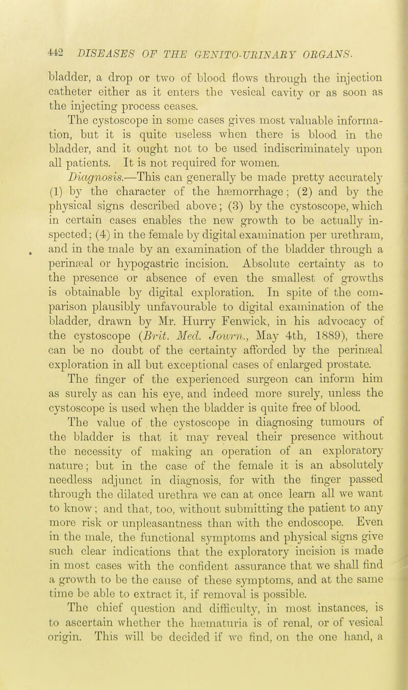 bladder, a drop or two of blood flows through the injection catheter either as it enters the vesical cavity or as soon as the injecting process ceases. The cystoscope in some cases gives most valuable informa- tion, but it is quite useless when there is blood in the bladder, and it ought not to be used indiscriminately upon all patients. It is not required for women. Diagnosis.—This can generally be made pretty accurately (1) by the character of the haemorrhage; (2) and by the physical signs described above; (3) by the cystoscope, which in certain cases enables the new growth to be actually in- spected; (4) in the female by digital examination per urethram, , and in the male by an examination of the bladder through a perineal or hypogastric incision. Absolute certainty as to the presence or absence of even the smallest of growths is obtainable by digital exploration. In spite of the com- parison plausibly unfavourable to digital examination of the bladder, drawn by Mr. Hurry Fenwick, in his advocacy of the cystoscope (Brit. Med. Journ., May 4th, 1889), there can be no doubt of the certainty afforded by the perinseal exploration in all but exceptional cases of enlarged prostate. The finger of the experienced surgeon can inform him as surely as can his eye, and indeed more surely, unless the cystoscope is used when the bladder is quite free of blood The value of the cystoscope in diagnosing tumours of the bladder is that it may reveal their presence without the necessity of making an operation of an exploratory nature; but in the case of the female it is an absolutely needless adjunct in diagnosis, for with the finger passed through the dilated urethra we can at once learn all we want to know; and that, too, without submitting the patient to any more risk or unpleasantness than with the endoscope. Even in the male, the functional symptoms and physical signs give such clear indications that the exploratory incision is made in most cases with the confident assurance that we shall find a growth to be the cause of these symptoms, and at the same time be able to extract it, if removal is possible. The chief question and difficulty, in most instances, is to ascertain whether the hematuria is of renal, or of vesical origin. This will be decided if wc find, on the one hand, a