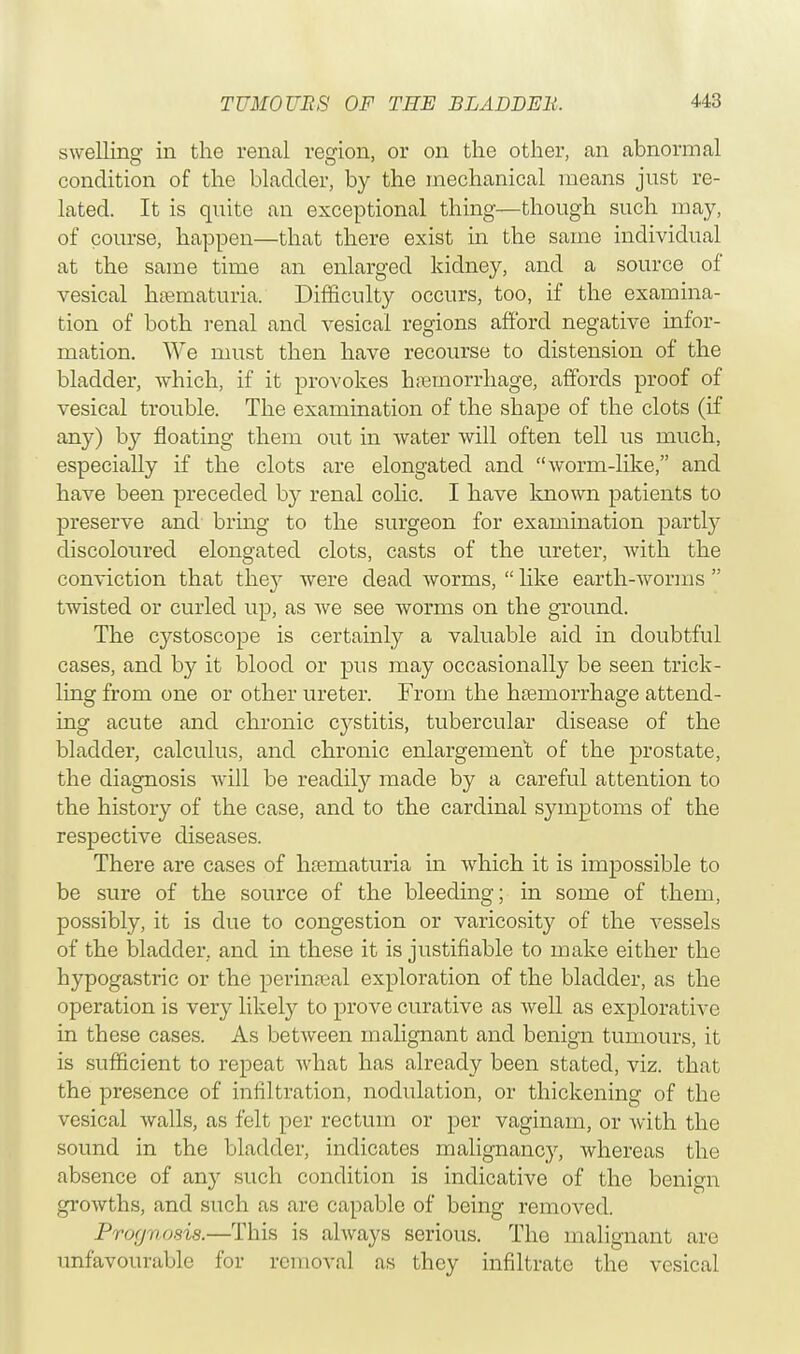 swelling in the renal region, or on the other, an abnormal condition of the bladder, by the mechanical means just re- lated. It is quite an exceptional thing—though such may, of course, happen—that there exist in the same individual at the same time an enlarged kidney, and a source of vesical hematuria. Difficulty occurs, too, if the examina- tion of both renal and vesical regions afford negative infor- mation. We must then have recourse to distension of the bladder, which, if it provokes hemorrhage, affords proof of vesical trouble. The examination of the shape of the clots (if any) by floating them out in water will often tell us much, especially if the clots are elongated and worm-like, and have been preceded by renal colic. I have known patients to preserve and bring to the surgeon for examination partly discoloured elongated clots, casts of the ureter, with the conviction that they were dead worms,  like earth-worms  twisted or curled up, as we see worms on the ground. The cystoscope is certainly a valuable aid in doubtful cases, and by it blood or pus may occasionally be seen trick- ling from one or other ureter. From the hemorrhage attend- ing acute and chronic cystitis, tubercular disease of the bladder, calculus, and chronic enlargement of the prostate, the diagnosis will be readily made by a careful attention to the history of the case, and to the cardinal symptoms of the respective diseases. There are cases of hematuria in which it is impossible to be sure of the source of the bleeding; in some of them, possibly, it is due to congestion or varicosity of the vessels of the bladder, and in these it is justifiable to make either the hypogastric or the perinatal exploration of the bladder, as the operation is very likely to prove curative as well as explorative in these cases. As between malignant and benign tumours, it is sufficient to repeat what has already been stated, viz. that the presence of infiltration, nodulation, or thickening of the vesical walls, as felt per rectum or per vaginam, or with the sound in the bladder, indicates malignancy, whereas the absence of an}r such condition is indicative of the benign growths, and such as are capable of being removed. Prognosis.—This is always serious. The malignant are unfavourable for removal as they infiltrate the vesical