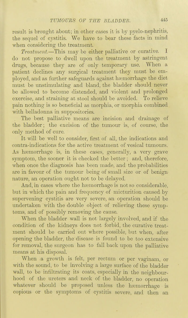 result is brought about; in other cases it is by pyelo-nephritis, the sequel of cystitis. We have to bear these facts in mind when considering the treatment. Treatment.—This may be either palliative or curative. I do not propose to dwell upon the treatment by astringent drugs, because they are of only temporary use. When a patient declines any surgical treatment they must be em- ployed, and as further safeguards against haemorrhage the diet must be unstimulating and bland, the bladder should never be allowed to become distended, and violent and prolonged exercise, and straining at stool should be avoided. To relieve pain nothing is so beneficial as morphia, or morphia combined with belladonna in suppositories. The best palliative means are incision and drainage of the bladder; the excision of the tumour is, of course, the only method of cure. It will be well to consider, first of all, the indications and contra-indications for the active treatment of vesical tumours. As hemorrhage is, in these cases, generally, a very grave symptom, the sooner it is checked the better ; and, therefore, when once the diagnosis has been made, and the probabilities are in favour of the tumour being of small size or of benign nature, an operation ought not to be delayed. And, in cases where the haemorrhage is not so considerable, but in which the pain and frequency of micturition caused by supervening cj^stitis are very severe, an operation should be undertaken with the double object of relieving these symp- toms, and of possibly removing the cause. When the bladder wall is not largely involved, and if the condition of the kidneys does not forbid, the curative treat- ment should be carried out where possible, but when, after opening the bladder, the disease is found to be too extensive for removal, the surgeon has to fall back upon the palliative means at his disposal. When a growth is felt, per rectum or per vaginam, or with the sound, to be involving a large surface of the bladder wall, to be infiltrating its coats, especially in the neighbour- hood of the ureters and neck of the bladder, no operation whatever should be proposed unless the hemorrhage is copious or the symptoms of cystitis severe, and then an