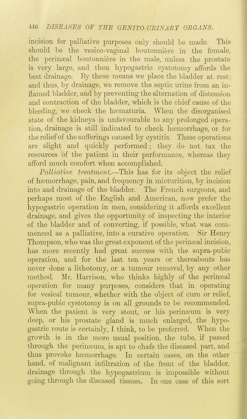 incision for palliative purposes only should be made. This should be the vesico-vaginal boutonniere in the female, the perinatal boutonniere in the male, unless the prostate is very large, and then hypogastric cystotomy affords the best drainage. By these means we place the bladder at rest; and thus, by drainage, we remove the septic urine from an in- flamed bladder, and by preventing the alternation of distension and contraction of the bladder, which is the chief cause of the bleeding, we check the hematuria. When the disorganised state of the kidneys is unfavourable to any prolonged opera- tion, drainage is still indicated to check haemorrhage, or for the relief of the sufferings caused by cystitis. These operations are slight and quickly performed; they do not tax the resources of the patient in their performance, whereas they afford much comfort when accomplished. Palliative treatment.—This has for its object the relief of haemorrhage, pain, and frequency in micturition, by incision into and drainage of the bladder. The French surgeons, and perhaps most of the English and American, now prefer the hypogastric operation in men, considering it affords excellent drainage, and gives the opportunity of inspecting the interior of the bladder and of converting, if possible, what was com- menced as a palliative, into a curative operation. Sir Henry Thompson, who Avas the great exponent of the perinatal incision, has more recently had great success with the supra-pubic operation, and for the last ten years or thereabouts has never done a lithotomy, or a tumour removal, by any other method. Mr. Harrison, who thinks highly of the perineal operation for many purposes, considers that in operating for vesical tumour, whether with the object of cure or relief, supra-pubic cystotomy is on all grounds to be recommended. AVhen the patient is very stout, or his perinaBum is veiy deep, or his prostate gland is much enlarged, the hypo- gastric route is certainly, I think, to be preferred. When the growth is in the more usual position, the tube, if passed through the periniuum, is apt to chafe the diseased part, and thus provoke haemorrhage. In certain cases, on the other hand, of malignant infiltration of the front of the bladder, drainage through the hypogastrium is impossible without going through the diseased tissues. In one case of this sort