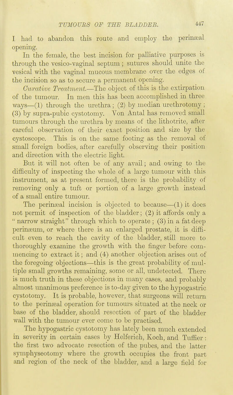 I had to abandon this route and employ the perinatal opening. In the female, the best incision for palliative purposes is through the vesico-vaginal septum; sutures should unite the vesical with the vaginal mucous membrane over the edges of the incision so as to secure a permanent opening. Curative Treatment—The object of this is the extirpation of the tumour. In men this has been accomplished in three ways—(1) through the urethra ; (2) by median urethrotomy ; (3) by supra-pubic cystotomy. Von Antal has removed small tumours through the urethra by means of the lithotrite, after careful observation of their exact position and size by the cystoscope. This is on the same footing as the removal of small foreign bodies, after carefully observing their position and direction with the electric light. But it will not often be of any avail; and owing to the difficulty of inspecting the whole of a large tumour with this instrument, as at present formed, there is the probability of removing only a tuft or portion of a large growth instead of a small entire tumour. The perinseal incision is objected to because—(1) it does not permit of inspection of the bladder; (2) it affords only a  narrow straight through which to operate ; (3) in a fat deep perinseum, or where there is an enlarged prostate, it is diffi- cult even to reach the cavity of the bladder, still more to thoroughly examine the growth with the finger before com- mencing to extract it; and (4) another objection arises out of the foregoing objections—this is the great probability of mul- tiple small growths remaining, some or all, undetected. There is much truth in these objections in many cases, and probably almost unanimous preference is to-day given to the hypogastric cystotomy. It is probable, however, that surgeons will return to the perinseal operation for tumours situated at the neck or base of the bladder, should resection of part of the bladder wall with the tumour ever come to be practised. The hypogastric cystotomy has lately been much extended in severity in certain cases by Helferich, Koch, and Tuffier: the first two advocate resection of the pubes, and the latter symphyseotomy where the growth occupies the front part and region of the neck of the bladder, and a large field for