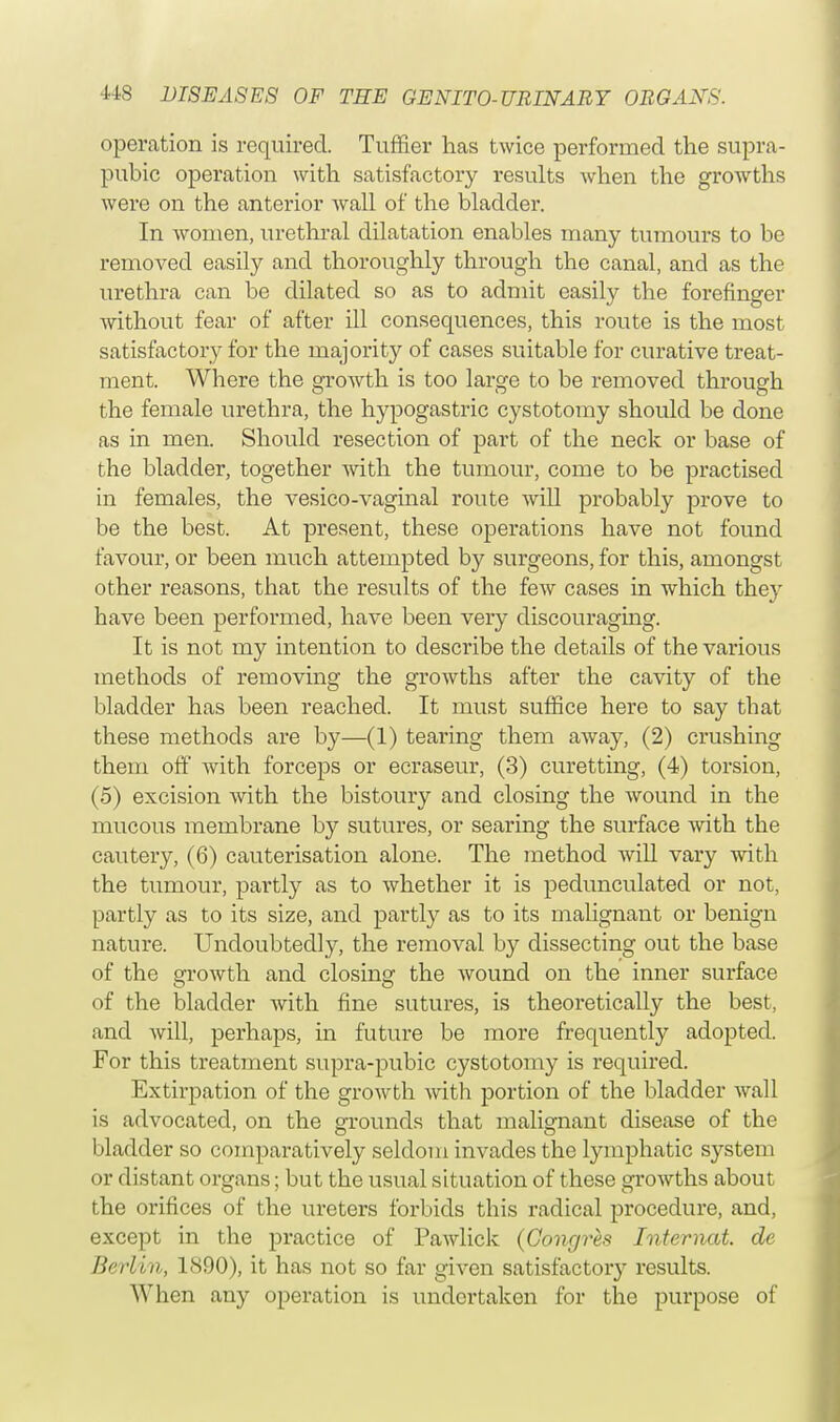 operation is required. Turner has twice performed the supra- pubic operation with satisfactory results when the growths were on the anterior wall of the bladder. In women, urethral dilatation enables many tumours to be removed easily and thoroughly through the canal, and as the urethra can be dilated so as to admit easily the forefinger without fear of after ill consequences, this route is the most satisfactory for the majority of cases suitable for curative treat- ment. Where the growth is too large to be removed through the female urethra, the hypogastric cystotomy should be done as in men. Should resection of part of the neck or base of the bladder, together with the tumour, come to be practised in females, the vesico-vaginal route will probably prove to be the best. At present, these operations have not found favour, or been much attempted by surgeons, for this, amongst other reasons, that the results of the few cases in which they have been performed, have been very discouraging. It is not my intention to describe the details of the various methods of removing the growths after the cavity of the bladder has been reached. It must suffice here to say that these methods are by—(1) tearing them away, (2) crushing them off with forceps or ecraseur, (3) curetting, (4) torsion, (5) excision with the bistoury and closing the wound in the mucous membrane by sutures, or searing the surface with the cautery, (6) cauterisation alone. The method will vary with the tumour, partly as to whether it is pedunculated or not, partly as to its size, and partly as to its malignant or benign nature. Undoubtedly, the removal by dissecting out the base of the growth and closing the wound on the inner surface of the bladder with fine sutures, is theoretically the best, and will, perhaps, in future be more frequently adopted. For this treatment supra-pubic cystotomy is required. Extirpation of the growth with portion of the bladder wall is advocated, on the grounds that malignant disease of the bladder so comparatively seldom invades the lymphatic system or distant organs; but the usual situation of these growths about the orifices of the ureters forbids this radical procedure, and, except in the practice of Pawlick (Congres Internal, de Berlin, 1890), it has not so far given satisfactory results. When any operation is undertaken for the purpose of