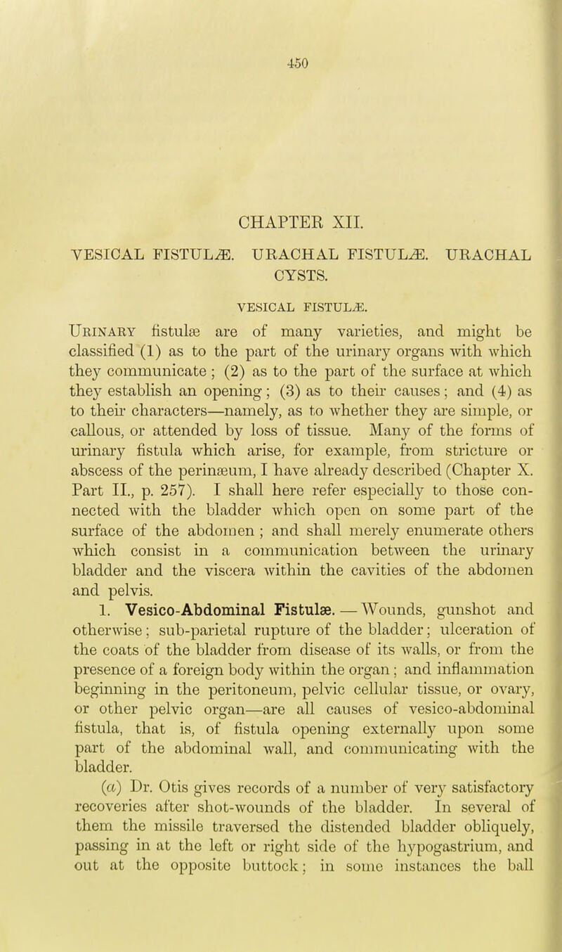 CHAPTER XII. VESICAL FISTULA. URACHAL FISTULA. URACHAL CYSTS. VESICAL FISTULA. Urinary fistulas are of many varieties, and might be classified (1) as to the part of the urinary organs with which they communicate ; (2) as to the part of the surface at which they establish an opening; (3) as to their causes; and (4) as to then characters—namely, as to whether they are simple, or callous, or attended by loss of tissue. Many of the forms of urinary fistula which arise, for example, from stricture or abscess of the perinseum, I have already described (Chapter X. Part II., p. 257). I shall here refer especially to those con- nected with the bladder which open on some part of the surface of the abdomen ; and shall merely enumerate others Avhich consist in a communication between the urinary bladder and the viscera Avithin the cavities of the abdomen and pelvis. 1. Vesico-Abdominal Fistulas.—Wounds, gunshot and otherwise; sub-parietal rupture of the bladder; ulceration of the coats of the bladder from disease of its walls, or from the presence of a foreign body within the organ ; and inflammation beginning in the peritoneum, pelvic cellular tissue, or ovary, or other pelvic organ—are all causes of vesico-abdominal fistula, that is, of fistula opening externally upon some part of the abdominal wall, and communicating with the bladder. (a) Dr. Otis gives records of a number of very satisfactory recoveries after shot-wounds of the bladder. In several of them the missile traversed the distended bladder obliquely, passing in at the left or right side of the hypogastrium, and out at the opposite buttock; in some instances the ball