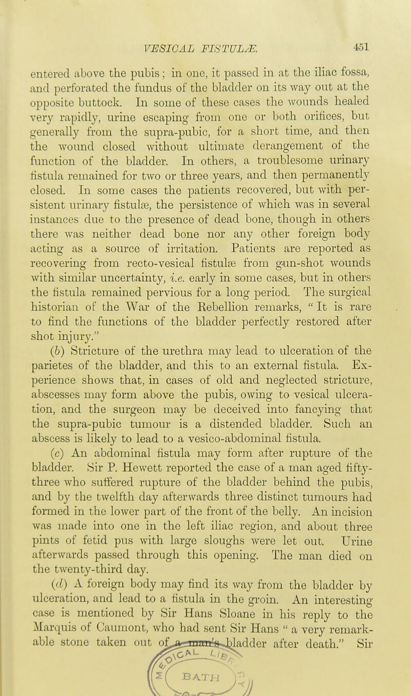 entered above the pubis; in one, it passed in at the iliac fossa, and perforated the fundus of the bladder on its way out at the opposite buttock. In some of these cases the wounds healed very rapidly, urine escaping from one or both orifices, but generally from the supra-pubic, for a short time, and then the wound closed without ultimate derangement of the function of the bladder. In others, a troublesome urinary fistula remained for two or three years, and then permanently closed. In some cases the patients recovered, but with per- sistent urinary fistulas, the persistence of which was in several instances due to the presence of dead bone, though in others there was neither dead bone nor any other foreign body acting as a source of irritation. Patients are reported as recovering from recto-vesical fistulas from gun-shot wounds with similar uncertainty, i.e. early in some cases, but in others the fistula remained pervious for a long period. The surgical historian of the War of the Rebellion remarks,  It is rare to find the functions of the bladder perfectly restored after shot injury. (b) Stricture of the urethra may lead to ulceration of the parietes of the bladder, and this to an external fistula. Ex- perience shows that, in cases of old and neglected stricture, abscesses may form above the pubis, owing to vesical ulcera- tion, and the surgeon may be deceived into fancying that the supra-pubic tumour is a distended bladder. Such an abscess is likely to lead to a vesico-abdominal fistula. (c) An abdominal fistula may form after rupture of the bladder. Sir P. Hewett reported the case of a man aged fifty- three who suffered rupture of the bladder behind the pubis, and by the twelfth day afterwards three distinct tumours had formed in the lower part of the front of the belly. An incision was made into one in the left iliac region, and about three pints of fetid pus with large sloughs were let out. Urine afterwards passed through this opening. The man died on the twenty-third day. (d) A foreign body may find its way from the bladder by ulceration, and lead to a fistula in the groin. An interesting- case is mentioned by Sir Hans Sloane in his reply to the Marquis of Caumont, who had sent Sir Hans  a very remark- able stone taken out of^nranr^hladder after death. Sir