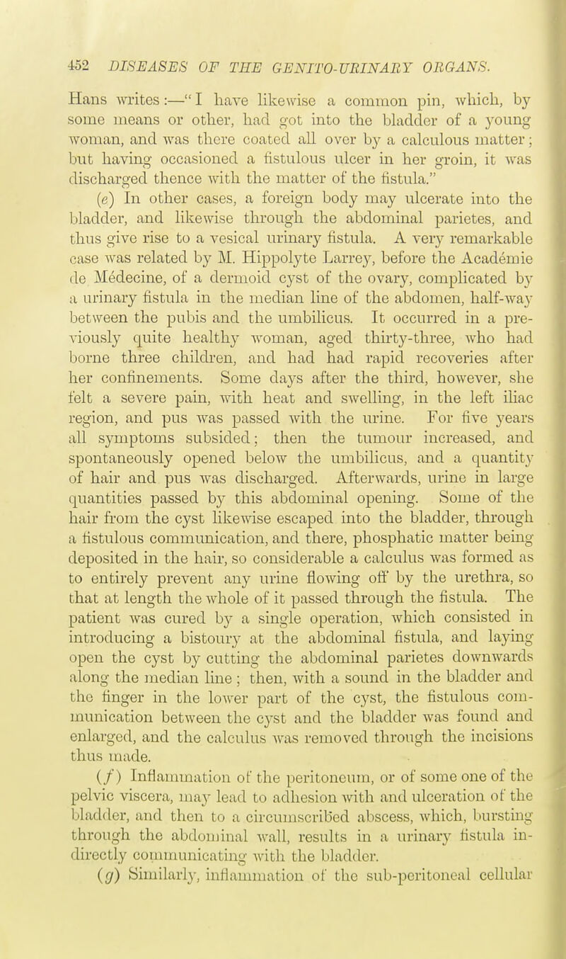 Hans writes:— I have likewise a common pin, which, by some means or other, had got into the bladder of a young Avoman, and was there coated aU over by a calculous matter; but having occasioned a fistulous ulcer in her groin, it was discharged thence with the matter of the fistula. (e) In other cases, a foreign body may ulcerate into the bladder, and likewise through the abdominal parietes, and thus give rise to a vesical urinary fistula. A very remarkable case was related by M. Hippolyte Larrey, before the Academie de Medecine, of a dermoid cyst of the ovary, complicated by a urinary fistula in the median line of the abdomen, half-way between the pubis and the umbilicus. It occurred in a pre- viously quite healthy woman, aged thirty-three, who had borne three children, and had had rapid recoveries after her confinements. Some days after the third, however, she felt a severe pain, with heat and swelling, in the left iliac region, and pus was passed with the urine. For five years all symptoms subsided; then the tumour increased, and spontaneously opened below the umbilicus, and a quantity of hair and pus was discharged. Afterwards, urine in large quantities passed by this abdominal opening. Some of the hair from the cyst likewise escaped into the bladder, through a fistulous communication, and there, phosphatic matter being- deposited in the hair, so considerable a calculus was formed as to entirely prevent any urine flowing off by the urethra, so that at length the whole of it passed through the fistula. The patient was cured by a single operation, which consisted in introducing a bistoury at the abdominal fistula, and laying- open the cyst by cutting the abdominal parietes downwards along the median line ; then, with a sound in the bladder and the finger in the lower part of the cyst, the fistulous com- munication between the cyst and the bladder was found and enlarged, and the calculus was removed through the incisions thus made. (/) Inflammation of the peritoneum, or of some one of the pelvic viscera, may lead to adhesion with and ulceration of the bladder, and then to a circumscribed abscess, which, bursting- through the abdominal wall, results in a urinary fistula in- directly communicating with the bladder. (g) Similarly, inflammation of the sub-peritoneal cellular