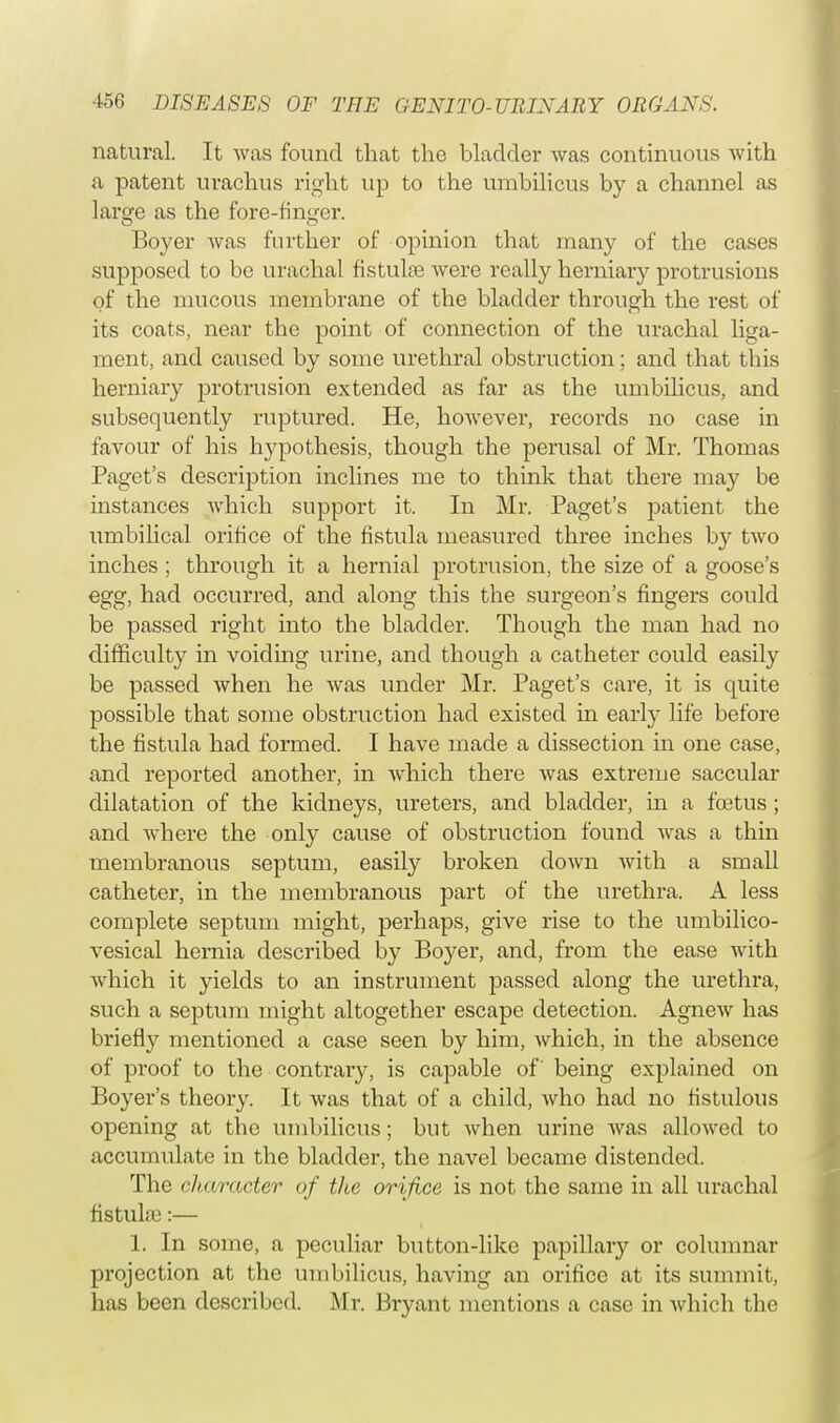 natural. It was found that the bladder was continuous with a patent urachus right up to the umbilicus by a channel as large as the fore-finger. Boyer was further of opinion that many of the cases supposed to be urachal fistulas Avere really herniary protrusions of the mucous membrane of the bladder through the rest of its coats, near the point of connection of the urachal liga- ment, and caused by some urethral obstruction; and that this herniary protrusion extended as far as the umbilicus, and subsequently ruptured. He, however, records no case in favour of his hypothesis, though the perusal of Mr. Thomas Paget's description inclines me to think that there may be instances which support it. In Mr. Paget's patient the umbilical orifice of the fistula measured three inches by two inches ; through it a hernial protrusion, the size of a goose's egg, had occurred, and along this the surgeon's fingers could be passed right into the bladder. Though the man had no difficulty in voiding urine, and though a catheter could easily be passed when he was under Mr. Paget's care, it is quite possible that some obstruction had existed in early life before the fistula had formed. I have made a dissection in one case, and reported another, in which there was extreme saccular dilatation of the kidneys, ureters, and bladder, in a foetus ; and where the only cause of obstruction found was a thin membranous septum, easily broken down with a small catheter, in the membranous part of the urethra. A less complete septum might, perhaps, give rise to the umbilico- vesical hernia described by Boyer, and, from the ease with which it yields to an instrument passed along the urethra, such a septum might altogether escape detection. Agnew has briefly mentioned a case seen by him, which, in the absence of proof to the contrary, is capable of being explained on Boyer's theory. It was that of a child, who had no fistulous opening at tbc umbilicus; but when urine was allowed to accumulate in the bladder, the navel became distended. The cha/racter of the orifice is not the same in all urachal fistulas:— 1. In some, a peculiar button-like papillary or columnar projection at the umbilicus, having an orifice at its summit, has been described. Mr. Bryant mentions a case in which the