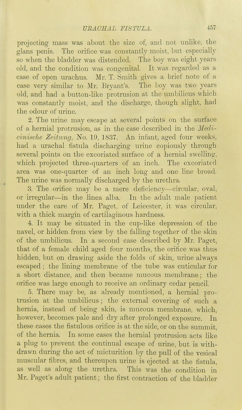 projecting mass was about the size of, and not unlike, the glans penis. The orifice was constantly moist, but especially so when the bladder Avas distended. The boy was eight years old, and the condition was congenital. It was regarded as a case of open urachus. Mr. T. Smith gives a brief note of a case very similar to Mr. Bryant's. The boy was two years old, and had a button-like protrusion at the umbilicus which was constantly moist, and the discharge, though slight, had the odour of urine. 2. The urine may escape at several points on the surface of a hernial protrusion, as in the case described in the Mecli- cinische Zeitang, No. 19, 1837. An infant, aged four weeks, had a urachal fistula discharging urine copiously through several points on the excoriated surface of a hernial swelling, which projected three-quarters of an inch. The excoriated area was one-quarter of an inch long and one line broad. The urine was normally discharged by the urethra. 3. The orifice may be a mere deficiency—circular, oval, or irregular—in the linea alba. In the adult male patient under the care of Mr. Paget, of Leicester, it Avas circular, Avith a thick margin of cartilaginous hardness. 4. It may be situated in the cup-like depression of the navel, or hidden from vieAv by the falling together of the skin of the umbilicus. In a second case described by Mr. Paget, that of a female child aged four months, the orifice Avas thus hidden, but on drawing aside the folds of skin, urine always escaped; the lining membrane of the tube Avas cuticular for a short distance, and then became mucous membrane; the orifice Avas large enough to receive an ordinary cedar pencil. 5. There may be, as already mentioned, a hernial pro- trusion at the umbilicus ; the external covering of such a hemia, instead of being skin, is mucous membrane, which, hoAvever, becomes pale and dry after prolonged exposure. In these cases the fistulous orifice is at the side, or on the summit, of the hernia. In some cases the hernial protrusion acts like a plug to prevent the continual escape of urine, but is with- drawn during the act of micturition by the pull of the vesical muscular fibres, and thereupon urine is ejected at the fistula, as Avell as along the urethra. This was the condition in Mr. Paget's adult patient; the first contraction of the bladder