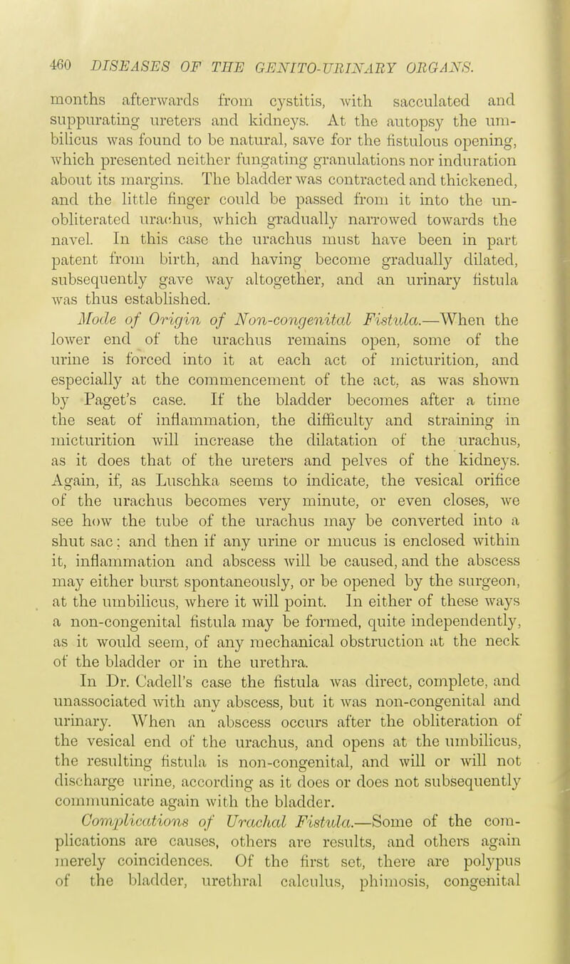 months afterwards from cystitis, with sacculated and suppurating ureters and kidneys. At the autopsy the um- bilicus was found to be natural, save for the fistulous opening, which presented neither fungating granulations nor induration about its margins. The bladder was contracted and thickened, and the little finger could be passed from it into the un- obliterated urac.hus, which gradually narrowed towards the navel. In this case the urachus must have been in part patent from birth, and having become gradually dilated, subsequently gave way altogether, and an urinary fistula was thus established. Mode of Origin of Non-congenital Fistula.—When the lower end of the urachus remains open, some of the urine is forced into it at each act of micturition, and especially at the commencement of the act, as was shown by Paget's case. If the bladder becomes after a time the seat of inflammation, the difficulty and straining in micturition will increase the dilatation of the urachus, as it does that of the ureters and pelves of the kidneys. Again, if, as Luschka seems to indicate, the vesical orifice of the urachus becomes very minute, or even closes, we see how the tube of the urachus may be converted into a shut sac; and then if any urine or mucus is enclosed within it, inflammation and abscess will be caused, and the abscess may either burst spontaneously, or be opened by the surgeon, at the umbilicus, where it will point. In either of these ways a non-congenital fistula may be formed, quite independently, as it would seem, of any mechanical obstruction at the neck of the bladder or in the urethra. In Dr. Caclell's case the fistula was direct, complete, and unassociated with any abscess, but it was non-congenital and urinary. When an abscess occurs after the obliteration of the vesical end of the urachus, and opens at the umbilicus, the resulting fistula is non-congenital, and will or will not discharge urine, according as it does or does not subsequently communicate again with the bladder. Curajd').(■(i.tions of Urachal Fistula.—Some of the com- plications are causes, others are results, and others again merely coincidences. Of the first set, there are polypus of the bladder, urethral calculus, phimosis, congenital