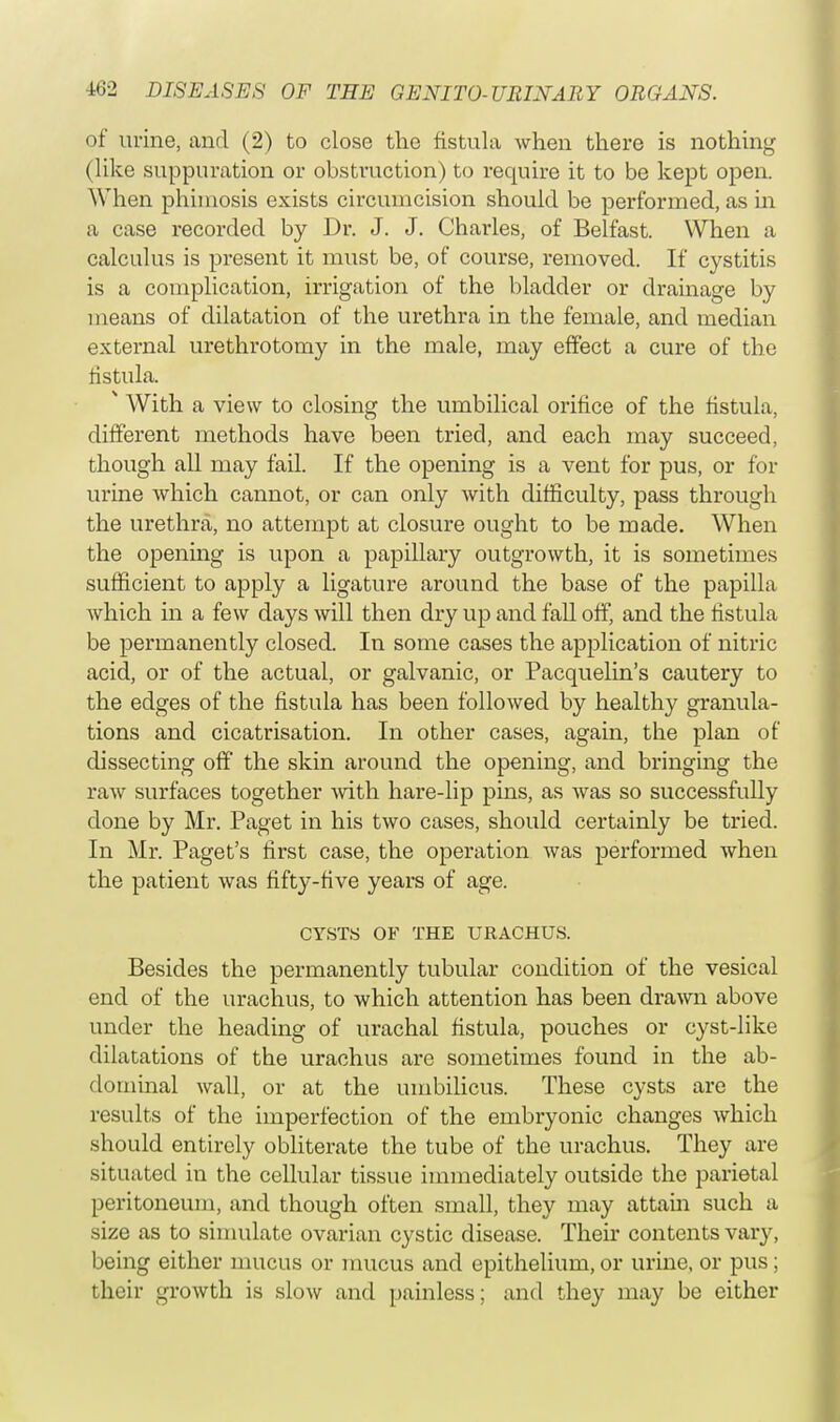 of urine, and (2) to close the fistula when there is nothing (like suppuration or obstruction) to require it to be kept open. When phimosis exists circumcision should be performed, as in a case recorded by Dr. J. J. Charles, of Belfast. When a calculus is present it must be, of course, removed. If cystitis is a complication, irrigation of the bladder or drainage by means of dilatation of the urethra in the female, and median external urethrotomy in the male, may effect a cure of the fistula.  With a view to closing the umbilical orifice of the fistula, different methods have been tried, and each may succeed, though all may fail. If the opening is a vent for pus, or for urine Avhich cannot, or can only with difficulty, pass through the urethra, no attempt at closure ought to be made. When the opening is upon a papillary outgrowth, it is sometimes sufficient to apply a ligature around the base of the papilla which in a few days will then dry up and fall off, and the fistula be permanently closed. In some cases the application of nitric acid, or of the actual, or galvanic, or Pacquelin's cautery to the edges of the fistula has been followed by healthy granula- tions and cicatrisation. In other cases, again, the plan of dissecting off the skin around the opening, and bringing the raw surfaces together with hare-lip puis, as was so successfully done by Mr. Paget in his two cases, should certainly be tried. In Mr. Paget's first case, the operation was performed when the patient was fifty-five years of age. CYSTS OF THE URACHUS. Besides the permanently tubular condition of the vesical end of the urachus, to which attention has been drawn above under the heading of urachal fistula, pouches or cyst-like dilatations of the urachus are sometimes found in the ab- dominal wall, or at the umbilicus. These cysts are the results of the imperfection of the embryonic changes which should entirely obliterate the tube of the urachus. They are situated in the cellular tissue immediately outside the parietal peritoneum, and though often small, they may attain such a size as to simulate ovarian cystic disease. Then contents vary, being either mucus or mucus and epithelium, or urine, or pus ; their growth is slow and painless; and they may be either