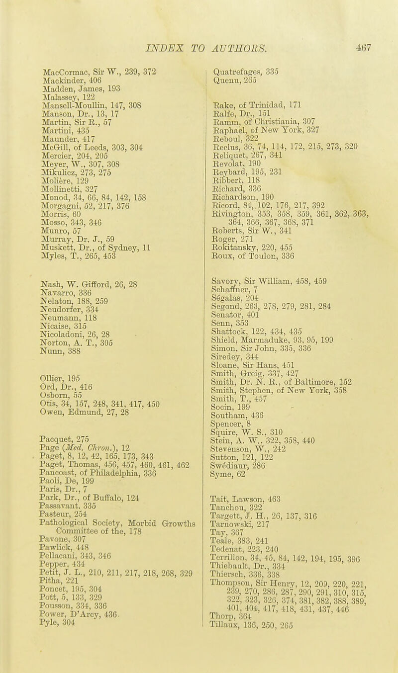 MacCormac, Sir W., 239, 372 Mackinder, 406 Madden, James, 193 Malassey, 122 Mansell-Moullin, 147, 308 Manson, Dr., 13, 17 Martin, Sir R., 57 Martini, 435 Maunder, 417 McGill, of Leeds, 303, 304 Mercier, 204, 205 Meyer, W., 307, 308 Mikulicz, 273, 275 Moliere, 129 Mollinetti, 327 Monod, 34, 66, 84, 142, 158 Morgagni, 52, 217, 376 Morris, 60 Mosso, 343, 346 Munro, 57 Murray, Dr. J., 59 Muskett, Dr., of Sydney, 11 Myles, T., 265, 453 Nash, W. Gifford, 26, 28 Navarro, 336 Nelaton, 188, 259 Neudorfer, 334 Neumann, 118 Nicaise, 315 Nicoladoni, 26, 28 Norton, A. T., 305 Nunn, 388 Oilier, 195 Ord, Dr., 416 Osborn, 55 Otis, 34, 157, 248, 341, 417, 450 Owen, Edmund, 27, 28 Pacquet, 275 Page {Med. Chron.), 12 Paget, 8, 12, 42, 165, 173, 343 Paget, Thomas, 456, 457, 460, 461, 462 Pancoast, of Philadelphia, 336 Paoli, De, 199 Paris, Dr., 7 Park, Dr., of Buffalo, 124 Passavant. 335 Pasteur, 254 Pathological Society, Morbid Growths Committee of the, 178 Pavone, 307 Pawlick, 448 Pellacani, 343, 346 Pepper. 434 Petit, J. L., 210, 211, 217, 218, 268, 329 Pitha, 221 Poncet, 195, 304 Pott, 5, 133, 329 Poussou, 334, 336 Power, D'Arcy, 436- Pyle, 304 Quatrefages, 335 Quenu, 265 Pake, of Trinidad, 171 Ealfe, Dr., 151 Ramm, of Christiauia, 307 Raphael, of New York, 327 Reboul, 322 Reclus, 36, 74, 114, 172, 215, 273, 320 Reliquet, 267, 341 Revolat, 190 Reybard, 195, 231 Ribbert, 118 Richard, 336 Richardson, 190 Ricord, 84, 102, 176, 217, 392 Rivington, 353, 358, 359, 361, 362, 363, 364, 366, 367, 368, 371 Roberts, Sir W., 341 Roger, 271 Rokitansky, 220, 455 Roux, of Toulon, 336 Savory, Sir William, 458, 459 Schaffner, 7 Sggalas, 204 Segond, 263, 278, 279, 281, 284 Senator, 401 Senn, 353 Shattock, 122, 434, 435 Shield, Marmaduke, 93, 95, 199 Simon, Sir John, 335, 336 Siredey, 344 Sloane, Sir Hans, 451 Smith, Greig, 337, 427 Smith, Dr. N. R., of Baltimore, 152 Smith, Stephen, of New York, 358 Smith, T., 4>7 Socin, 199 Southam, 436 Spencer, 8 Squire, W. S., 310 Stein, A. W., 322, 358, 440 Stevenson, W., 242 Sutton, 121, 122 Swediaur, 286 Syme, 62 Tait, Lawson, 463 Tauchou, 322 Targett, J. H., 26, 137, 316 Tarnowski, 217 Tay, 367 Teale, 383, 241 Tedenat, 223, 240 TerriUon, 34, 46, si, 142, 194, 195, 396 Thiebault, Dr., 334 Thiersch, 336, 338 Thompson, Sir Henry, 12, 209, 220 221, 2:;!), 270, 2H(i, 2S7, 290, 291,310, 315 322, 323, 326, 374, 381, 382, 388, 389 101, 104, 417, IIS, 431, 137, 116 Thorp, 364 Tillaux, 136, 250, 205