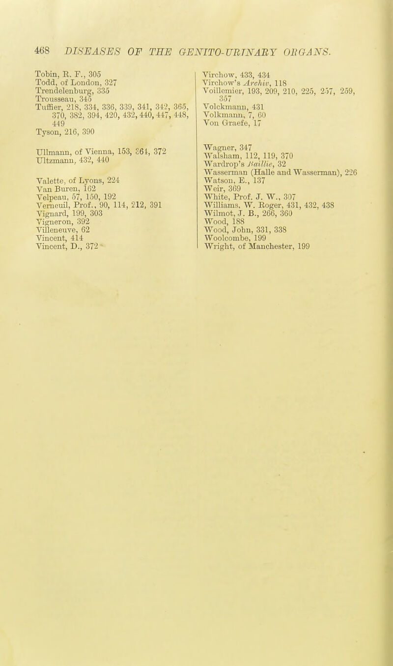 Tobin, It. F., 305 Todd, of Loudon, 327 Trendelenburg, 335 Trousseau, 345 Tuffier, 218, 334, 336, 339, 341, 342, 365, 370, 382, 394, 420, 432, 440, 447, 1 1*, 449 Tyson, 216, 390 UlLmaiin, of Vienna, 153, £61, 372 Ultzmann, 432, 440 Valette, of Lyons, 224 Van Buren, 162 Velpeau, 57, 150, 192 Verneuil, Prof., 90, 114, 212, 391 Vignard, 199, 303 Yigneron, 392 Vifleneuve, 62 Vincent, 414 Vincent, D., 372 Virchow, 433, 434 Virchow's Archiv, 118 Voillcmier, 193, 209, 210, 225, 257, 259, 357 Volckmaun, 431 Volkmanu, 7, 60 Von Graefe, 17 Wagner, 347 Walsham, 112, 119, 370 Wardrop's Jiaillie, 32 Wasserman (Halle and Wasserman), 226 Watsou, E., 137 Weir, 369 White, Prof. J. W., 307 Williams. W. Roger, 431, 432, 438 Wilmot, J. B., 266, 361) Wood, 188 Wood, John, 331, 338 Woolconibe, 199 Wright, of Manchester, 199