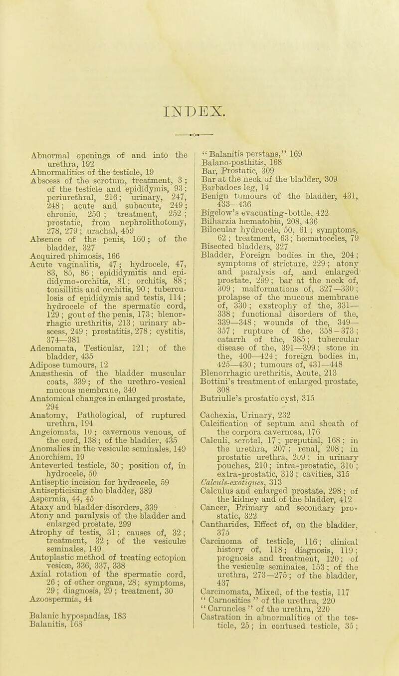 INDEX. Abnormal openings of and into the urethra, 192 Abnormalities of the testicle, 19 Abscess of the scrotum, treatment, 3 ; of the testicle and epididymis, 93; periurethral, 216; urinary, 247, 248; acute and subacute, 249; chronic, 250 ; treatment, 252 : prostatic, from nephrolithotomy, 278, 279 ; urachal, 459 Absence of the penis, 160; of the bladder, 327 Acquired phimosis, 166 Acute vaginalitis, 47; hydrocele, 47, 83, 85, 86 ; epididymitis and epi- didymo-orchitis, 81; orchitis, 88; tonsillitis and orchitis, 90 ; tubercu- losis of epididymis and testis, 114; hydrocele of the spermatic cord, 129; gout of the penis, 173; blenor- rhagic urethritis, 213 ; urinary ab- scess, 249 ; prostatitis, 278 ; cystitis, 374—381 Adenomata, Testicular, 121; of the bladder, 435 Adipose tumours, 12 Anaesthesia of the bladder muscular coats, 339; of the urethro-vesical mucous membrane, 340 Anatomical changes in enlarged prostate, 294 Anatomy, Pathological, of ruptured urethra, 194 Angeiomata, ID ; cavernous venous, of the cord, 138 ; of the bladder, 435 Anomalies in the vesicular seminales, 149 Anorchism, 19 Anteverted testicle, 30; position of, in hydrocele, 50 Antiseptic incision for hydrocele, 59 Antisepticising the bladder, 389 Aspermia, 44, 45 Ataxy and bladder disorders, 339 Atony and paralysis of the bladder and enlarged prostate, 299 Atrophy of testis, 31; causes of, 32; treatment, 32; of the vesicular seminales, 149 Autoplastic method of treating ectopion vesicae, 336, 337, 338 Axial rotation of the spermatic cord, 26 ; of other organs, 28; symptoms, 29; diagnosis, 29 ; treatment, 30 Azoospermia, 44 Balanic hypospadias, 183 Balanitis, 108  Balanitis perstans, 169 Balauo-posthitis, 168 Bar, Prostatic, 309 Bar at the neck of the bladder, 309 Barbadoes leg, 14 Benign tumours of the bladder, 431, 433—436 Bigelow's evacuating-bottle, 422 Bilharzia hssmatobia, 208, 436 Bilocular hydrocele, 50, 61 ; symptoms, 62 ; treatment, 63; hematoceles, 79 Bisected bladders, 327 Bladder, Foreign bodies in the, 204; symptoms of stricture, 229; atony and paralysis of, and enlarged prostate, 299; bar at the neck of, 309 ; malformations of, 327 —330 ; prolapse of the mucous membrane of, 330; exstrophy of the, 331— 338; functional disorders of the, 339—348; wounds of the, 349— 357; rupture of the, 358 — 373; catarrh of the, 385; tubercular disease of the, 391—399 ; stone in the, 400—424 ; foreign bodies in, 425—430 ; tumours of, 431—448 Blenorrhagic urethritis, Acute, 213 Bottini's treatment of enlarged prostate, 308 Butriulle's prostatic cyst, 315 Cachexia, Urinary, 232 Calcification of septum and sheath of the corpora cavernosa, 176 Calculi, scrotal, 17; preputial, 168 ; in the urethra, 207; renal, 208; in prostatic urethra, 2o9 : in urinary pouches, 210; intra-prostatic, 310 ; extra-prostatic, 313 ; cavities, 315 Calculs-exotiqiwn, 313 Calculus and enlarged prostate, 298 ; of the kidney and of the bladder, 412 Cancer, Primary and secondary pro- static, 322 Cantharides, Effect of, on the bladder, 375 Carcinoma of testicle, 116; clinical history of, 118; diagnosis, 119; prognosis and treatment, 120; of the vesiculre seminales, 153 ; of the urethra, 273—275; of the bladder, 437 Caroinomata, Mixed, of the testis, 117  Carnosities  of the urethra, 220 Caruncles  of the urethra, 220 Castration in abnormalities of the tes- ticle, 25 ; in contused tcsticlo, 35 ;