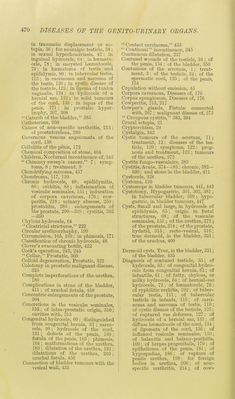 in traumatic displacement or ec- topia, 36 ; for neuralgic testicle, 38 ; in sexual hypochondriasis, 42 ; in inguinal hydrocele, 64; in hemato- cele, 78 ; in encysted hematocele, 79; in hematoma of testis and epididymis, 80; in tubercular testis, 113 ; in carcinoma and sarcoma of the testis, 120 ; in cystic disease of the testicle, 123 ; in lipoma of tunica vaginalis, 124; in hydrocele of a hernial sac, 132 ; in solid tumours of the cord, 138 ; in lupus of the penis, 171 ; in prostatic hyper- trophy, 307, 308 Catarrh of the bladder, 385 Catheterism, 200 Causes of non-specific urethritis, 213 ; of prostatorrhoea, 289 Cavernous venous angeiomata of the cord, 138 Cellulitis of the penis, 172 Chemical composition of stone, 404 Children, Nocturnal incontinence of, 345 Chimney-sweep's cancer, 7; symp- toms, 8 ; treatment, 9 Chonclrifying sarcoma, 437 Chondroma, 117, 120 Chronic hydrocele, 48; epididymitis, 86; orchitis, 88; inflammation of vesicule seminales, 151; induration of corpora cavernosa, 176; cow- peritis, 218 ; urinary abscess, 250; prostatitis, 286; enlargements of the prostate, 290—309 ; cystitis, 382 —390 Chylous hydrocele, 64  Cicatricial strictures, 222 Circular urethrorrhaphy, 199 Circumcision, 165, 169; in phimosis, 171 Classification of chronic hydrocele, 48 Clover's evacuating bottle, 422 Cock's operation, 243, 245  Collar, Prostatic, 305 Colloid degeneration, Prostatic, 322 Colotomy in prostatic malignant disease, 325 Complete imperforations of the urethra, 189 Complications in stone of the bladder, 411 ; of urachal fistula, 458 Concentric enlargements of the prostate, Concretions in the vesicule seminales, 152 ; of intra-prostatic origin, 310; cavities with, 315 Congenital hydrocele, 60 ; distinguished from congeuital hernia, 61 ; sarco- cele, 99; hydrocele of the cord, 131; defects of the penis, 160; fistula of the penis, 163 ; phimosis, 164 ; malformations of the urethra, 183 ; dilatation of the urethra, 191; dilatations of the urethra, 269 ; urachal fistula, 456 Connection of bladder tumours with the vesical wall, 433  Contact carcinoma, 433  Continual incontinence, 345 Continuous dilatation, 237 Contused wounds of the testicle, 34 ; of the penis, 154 ; of the bladder, 350 Contusions of the scrotum, 1; treat- ment, 3; of the testicle, 34; of the spermatic cord, 125 ; of the penis, 154 Copulation without emission, 45 Corpora cavernosa, Diseases of, 176 Corpus spongiosum, Diseases of, 176 Cowperitis, 215, 217 Cowper's glands, Fistulas connected with, 267 ; malignant disease of, 275  Croupous cystitis, 383, 384 Crural ectopia, 21 Cryptorcliism, 20 Cystalgia, 342 Cystic tumours of the scrotum, 11 ; treatment, 12; diseases of the tes- ticle, 120; symptoms, 122; prog- nosis and treatment, 123 ; tumours of the urethra, 272 Cystite fimgo-vasculaire, 383 Cystitis, Acute, 374—l;81; chronic, 382— 390 ; and stone in the bladder, 411 Cystocele, 328 Cystoma, 120 Cystoscope in bladder tumours, 441, 442 Cystotomy, Hypogastric, 301, 302, 381 ; in tubercular bladder, 399 ; hypo- gastric, in bladder tumours, 447 Cysts, Small and large, in hydrocele of epididymis, 65; origin in fcetal structures, 68; of the vesicule seminales, 151 ; of the urethra, 272 ; of the prostate, 314 ; of the prostate, hydatid, 315; recto-vesical, 316; true dermoid, in the bladder, 321; of the urachus, 460 Dermoid cysts, True, in the bladder, 331; of the bladder, 435 Diagnosis of contused testicle, 35; of hydrocele, 53 ; of congenital hydro- cele from congenital hernia, 61; of infantile, 61; of fatty, chylous, or milky hydrocele, 64 ; of hemial-sac hydrocele, 72 ; of hematocele, 76; of syphilitic orchitis, 102 ; of tuber- cular testis, 111 ; of tubercular testicle in infants, 115; of carci- noma and sarcoma of testis, 119; of cystic disease of the testicle, 123 ; of ruptured vas deferens, 127; of hydrocele of a hernial sac, 131 ; of diffuse hematocele of the cord, 134 ; of lipomata of the cord, 136; of inflamed vesicule seminales, 150; of balanitis and balano-posthitis, 169: of herpes progenitalis, 170; of epithelioma of the penis, 181; of hypospadias, 186; of rupture of penile urethra, 198; for foreign bodies in urethra, 206; of non- specific urethritis, 214; of cow-