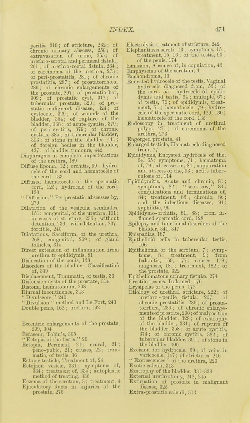 peritis, 219; of stricture, 232; of chronic urinary abscess, 250; of extravasation of mine, 255; of urethro-scrotal and periuceal fistula, 261; of urethro-rectal fistula, 26-1; of carcinoma of the urethra, 273 ; of peri-prostatitis, 281 ; of chronic prostatitis, 287 ; of prostatorrhcea, 289; of chronic enlargements of the prostate, 297 ; of prostatic bar, 309; of prostatic cyst, 317; of tubercular prostate, 320; of pro- static malignant disease, 324; of cystocele, 329; of wounds of the bladder, 354; of rupture of the bladder, 308 ; of acute cystitis, 379 ; of peri-cystitis, 379; of chronic cystitis, 385 ; of tubercular bladder, 393 ; of stone in the bladder, 411 ; of foreign bodies in the bladder, 427 ; of bladder tumours, 442 Diaphragms in complete imperforations of the urethra, 189 Diffuse lipoma, 12 ; orchitis, 99 ; hydro- cele of the cord and hssmatocele of the cord, 133 Diffused heematoeele of the spermatic cord, 125; hydrocele of the cord, 130  Diffusion, Periprostatic abscesses by, 279 Dilatation of the vesiculee seminales, 151; congenital, of the urethra, 191; in cases of stricture, 235 ; without detention, 236 ; with detention, 237 ; forcible, 240 Dilatations, Sacciform, of the urethra, 268; congenital, 269; of gland follicles, 315 Direct extension of inflammation from urethra to epididymis, 81 Dislocation of the penis, 158 Disorders of the bladder, Classification of, 339 Displacement, Traumatic, of testis, 36 Distension cysts of the prostate, 314 Distoma haematobium, 208 Diurnal incontinence, 343 Divulseors, 240 Divulsion  method andLe Fort, 240 Double penis, 162 ; urethra, 192 Eccentric enlargements of the prostate, 299, 304 Ecraseur, Tobin's, 305 Ectopia of the testis, 20 Ectopia, Perinreal, 21 ; crural, 21 ; peno-pubic, 21; causes, 22; trau- matic, of testis, 36 Ectopic testicle, Treatment of, 24 Ectopion vesicae, 331 ; symptoms of, 334 ; treatment of, 33o : autoplastic method of treating, 336 Eczema of the scrotum, 3 ; treatment, 4 Ejaculatory ducts in injuries of the prostate, 276 Electrolysis treatment of stricture, 242 Elephantiasis scroti, 13 ; symptoms, 15 ; treatment, 15, 16 ; of the testis, 90; of the penis, 174 Emission, Absence of, in copulation, 45 Emphysema of the scrotum, 4 i Enchondroma, 13 Encysted hydrocele of the testis, Vaginal hydrocele diagnosed from, 55 ; of the cord, 55 ; hydrocele of epidi- dymis and testis, 64 ; multiple, 67; of testis, 70 ; of epididymis, treat- ment, 71; hsematocele, 79 ; hydro- cele of the spermatic cord, 129, 130 ; hasniatocele of the cord, 135 Endoscopy in treatment of urethral polypi, 271; of carcinoma of the urethra, 273 Engorged prostate, 41 Enlarged testicle, Hoematocele diagnosed from, 77 Epididymis, Encysted hydrocele of the, 64, 65; symptoms, 71 ; hsematoma of, 79 ; abscesses in, 84 ; suppuration and abscess of the, 93 ; acuta tuber- culosis of, 114 Epididymitis, Acute and chronic, 81 ; symptoms, 82; see-saw, 84; complications and terminations of, 84; treatment, 85 ; chronic, 86; and the infectious diseases, 91; syphilitic, 99 Epididyrno-orchitis, 81, 88; from in- flamed spermatic cord, 128 Epilepsy and functional disorders of the bladder, 341, 347 Epispadias, 187 Epithelioid cells in tubercular testis, 106 Epithelioma of the scrotum, 7 ; symp- toms, 8; treatment, 9; from balanitis, 169, 177; causes, 179 ; diagnosis, 181; treatment, 182; of the prostate, 322 Epitheliomatous urinary fistulaj, 274 Erectile tissues, Inflamed, 176 Erysipelas of the penis, 172 Etiology of urethral stricture, 222; of urethro - penile fistula, 257; of chronic prostatitis, 286 ; of prosta- torrhcea, 289 ; of chronic enlarge- ments of prostate, 290; of malposition of the bladder, 328; of exstrophy of the bladder, 331; of rupture of the bladder, 358 ; of acute cystitis, 374; of chronic cystitis, 382; of tubercular bladder, 391; of stone in the bladder, 400 Excision for hydrocele, 59; of veins in varicocele, 147; of strictures, 240  Excrescences  of the urethra, 220 Exotic calculi, 313 Exstrophy of the bladder, 331-338 External urethrotomy, 242, 245 Extirpation of prostate in malignant disease, 325 Extra-prostatic calculi, 313