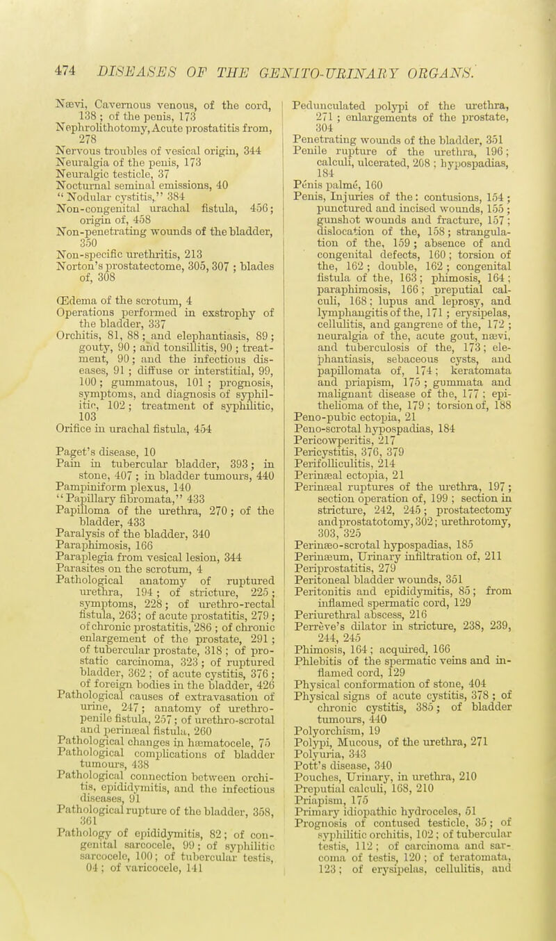 Nam, Cavernous venous, of the cord, 138 ; of the penis, 173 Nephrolithotomy, Acute prostatitis from, 278 Nervous troubles of vesical origin, 344 Neuralgia of the penis, 173 Neuralgic testicle, 37 Nocturnal seminal emissions, 40 Nodular cystitis, 384 Non-congenital urachal fistula, 456; origin of, 458 Non-penetrating wounds of the bladder, 350 Non-specific urethritis, 213 Norton's prostatectome, 305, 307 ; blades of, 308 (Edema of the scrotum, 4 Operations performed in exstrophy of the bladder, 337 Orchitis, 81, 88; and elephantiasis, 89; gouty, 90 ; and tonsillitis, 90 ; treat- ment, 90; and the infectious dis- eases, 91 ; diffuse or interstitial, 99, 100; gummatous, 101 ; prognosis, symptoms, and diagnosis of syphil- itic, 102 ; treatment of syphilitic, 103 Orifice hi urachal fistula, 454 Paget's disease, 10 Pain in tubercular bladder, 393; in stone, 407 ; in bladder tumours, 440 Pampiniform plexus, 140 Papillary fibromata, 433 Papilloma of the urethra, 270; of the bladder, 433 Paralysis of the bladder, 340 Paraphimosis, 166 Paraplegia from vesical lesion, 344 Parasites on the scrotum, 4 Pathological anatomy of ruptured urethra, 194; of stricture, 225; symptoms, 228; of urethro-rectal fistula, 263; of acute prostatitis, 279 ; of chronic prostatitis, 286 ; of chronic enlargement of the prostate, 291 ; of tubercular prostate, 318 ; of pro- static carcinoma, 323; of ruptured bladder, 362 ; of acute cystitis, 376 ; of foreign bodies in the bladder, 426 Pathological causes of extravasation of urine, 247; anatomy of urethro- penile fistula, 257; of urethro-scrotal and perinatal fistula, 260 Pathological changes in htematocele, 75 Pathological complications of bladder tumours, 438 Pathological connection between orchi- tis, epididymitis, and the infectious diseases, 91 Pathological rupture of the bladder, 358, 361 Pathology of epididymitis, 82; of con- genital sarcocele, 99; of syphilitic, sarcocelc, 100; of tubercular testis, 04 ; of varicocele, 141 Pedunculated polypi of the urethra, 271 ; enlargements of the prostate, 304 Penetrating wounds of the bladder, 351 Penile rupture of the urethra, 196; calculi, ulcerated, 208 ; hypospadias, 1S4 Penis palme, 160 Penis, Injuries of the : contusions, 154 ; punctured and incised wounds, 155 ; gunshot wounds and fracture, 157; dislocation of the, 158; strangula- tion of the, 159; absence of and congenital defects, 160; torsion of the, 162 ; double, 162 ; congenital fistula of the, 163; phimosis, 164; paraphimosis, 166; preputial cal- culi, 168; lupus and leprosy, and lymphangitis of the, 171; erysipelas, cellulitis, and gangrene of the, 172 ; neuralgia of the, acute gout, nrevi, and tuberculosis of the, 173; ele- phantiasis, sebaceous cysts, and papillomata of, 174; keratomata and priapism, 175 ; gummata and malignant disease of the, 177 ; epi- thelioma of the, 179; torsion of, 188 Peno-pubic ectopia, 21 Peno-scrotal hypospadias, 184 Pericowperitis, 217 Pericystitis, 376, 379 Perifolliculitis, 211 Perinseal ectopia, 21 Perinajal ruptures of the urethra, 197 ; section operation of, 199 ; section in stricture, 242, 245; prostatectomy andprostatotomy, 302; urethrotomy, 303, 325 Perinseo-scrotal hypospadias, 185 Perinasum, Urinary infiltration of, 211 Periprostatitis, 279 Peritoneal bladder wounds, 351 Peritonitis and epididymitis, 85; from inflamed spermatic cord, 129 ] Periurethral abscess, 216 Perreve's dilator in stricture, 238, 239, 211, 245 Phimosis, 164; acquired, 166 Phlebitis of the spermatic veins and in- flamed cord, 129 Physical conformation of stone, 404 Physical signs of acute cystitis, 378 ; of chronic cystitis, 385; of bladder tumours, 440 Polyorchism, 19 | Polypi, Mucous, of the urethra, 271 Polyuria, 343 Pott's disease, 340 Pouches, Urinary, in urethra, 210 Preputial calculi, 168, 210 Priapism, 175 Primary idiopathic hydroceles, 51 Prognosis of contused testicle, 35; of syphilitic orchitis, 102 ; of tubercular testis, 112; of carcinoma and sar- coma of testis, 120 ; of teratomata, 123; of erysipelas, cellulitis, aud