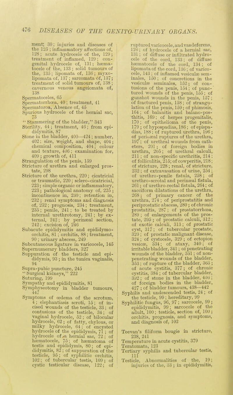 ment, 30; injuries and diseases of the 125 ; inflammatory affections of, 128; acute hydrocele of the, 129; treatment of inflamed, 129: con- genital hydrocele of, 131; hroma- tocele of the, 133 ; solid tumours of the, 135; lipomata of, 136; myxo- lipomata of, 137 ; sarcomata of, 137; treatment of solid tumours of, 138 ; cavernous venous angeiomata of, 138 Spermatoceles, 65 Spermatorrhoea, 40 ; treatment, 41 Spermatozoa, Absence of, 45 Spurious hydrocele of the hernial sac, 73  Stammering of the bladder, 343 Sterility, 44 ; treatment, 46; from epi- didymitis, 87 Stone in the bladder, 400—424; number, 102: size, weight, and shape, 404; chemical composition, 404; colour and texture, 406 ; examination for, 400 ; growth of, 411 Strangulation of the penis, 159 Stricture of urethra and enlarged pros- tate, 298 Stricture of the urethra, 220 ; cicatricial or traumatic, 220 ; sclero-cicatricial, 223; simple organic or inflammatory, 223 ; pathological anatomy of, 225 ; incontinence in, 230; retention in, 232 ; renal symptoms and diagnosis of, 232 ; prognosis, 234 ; treatment, 235 ; penile, 241 ; to be treated by internal urethrotomy, 241 ; by ex- ternal, 242; by perinseal section, 242 ; excision of, 246 Subacute epididymitis and epididymo- orchitis, 81 ; orchitis, 88; treatment, 90 ; urinary abscess, 249 Subcutaneous ligature in varicocele, 145 Supernumerary bladders, 327 Suppuration of the testicle and epi- didymis, 93 ; in the tunica vaginalis, 94 Supra-pubic puncture, 245  Surgical kidnevs, 222 Suturing, 199 Sympathy and epididymitis, 81 Symphyseotomy in bladder tumours, 447 Symptoms of oedema of the scrotum, 4; elephantiasis scroti, 15; of in- cised wounds of the testicle, 33 ; of contusions of the testicle, 34; of vaginal hydrocele, 52 ; of bilocular hydrocele, 62 ; of fatty, chylous, or milky hydrocele, 64; of encysted hydrocele of the epididymis, 71 ; of hydrocele of ,ii hernial sac, 72 ; of hujmatocele, 75; of hoematoma of testis and epididymis, 80; of epi- didymitis, 82 ; of suppuration of the testicle, 95; of syphilitic orchitis, 102; of tubercular testis, 109; of j cystic testicular disease, 122; of ruptured varicocele, and vas deferens, 12(5; of hydrocele of a hernial sac, 131; of diffuse or infiltrated hydro- cele of the cord, 133; of diffuse hematocele of the cord, 134; of lipomata of the cord, 136; of varico- cele, 143 ; of inflamed vesicular sem- inales, 150; of concretions in the vesiculse seminales, 152; of con- tusions of the penis, 154; of punc- tured wounds of the penis, 155; of gunshot wounds in the penis, 157 ; of fractured penis, 158 ; of strangu- lation of the penis, 159; of phimosis, 164; of balanitis and balano-pos- thitis, 169; of herpes progenitabis, 170; of epithelioma of the penis, 179 ; of hypospadias, 186; of epispa- dias, 188; of ruptured urethra, 196 ; of perineal ruptures of the urethra, 197 ; of urethral wounds from cath- eters, 201 ; of foreign bodies in urethra, 20o; of urethral calculi, 211 ; of non-specific urethritis, 214 : of folliculitis, 215; of cowperitis, 218; of stricture, 228 ; renal, of stricture, 232 ; of extravasation of mine, 254; of urethro-penile fistula, 258; of urethro-scrotal and periuseal fistula, 261; of urethro-rectal fistula, 264; of sacciform dilatations of the urethra, 268; of primary cancer of the urethra, 274 ; of periprostatitis and periprostatic abscess, 280 ; of chronic prostatitis, 287 ; of prostatorrhcea, 289 ; of enlargements of the pros- tate, 295 ; of prostatic calculi, 312 ; of exotic calculi, 313; of prostatic cyst, 317; of tubercular prostate, 320 ; of prostatic malignant disease, 324 ; of cystocele, 329 ; of ectopion vesicae, 334; of ataxy, 340; of irritable bladder, 341; ot penetrating wounds of the bladder, 351; of non- penetrating wounds of the bladder, 353 ; of rupture of the bladder, 365 ; of acute cystitis, 377; of chronic cystitis, 384 ; of tubercular bladder, 392 ; of stone in the bladder, 400 ; of foreign bodies in the bladder, 427 ; of bladder tumours, 438—442 Syphilis and undescended testis, 24; of the testicle, 99 ; hereditary, 99 Syphilitic fungus, 96, 97 ; sarcocele, 99 ; epididymitis, 99; sarcocele of the adult, 100; testicle, section of, 100 ; orchitis, prognosis, and symptoms, and diagnosis of, 102 Teevan's filiform bougie in stricture, 238, 241 Temperature in acute cystitis, 379 Teratomata, 123 Tertiary syphilis aud tubercular testis, 111 Testicle, Abnormalities of the, 19; injuries of the, 33 ; in epididymitis,