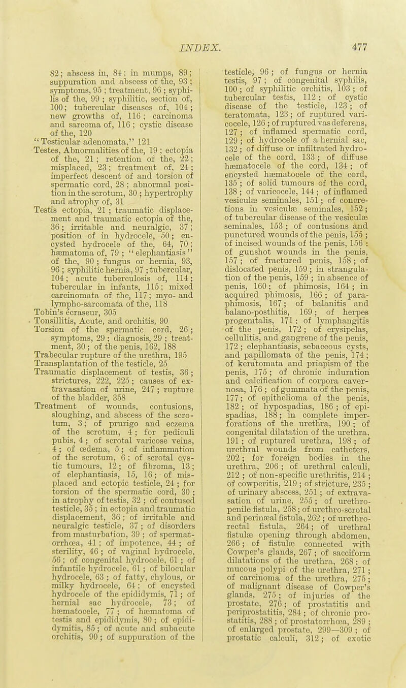 82; abscess in, S4: in mumps, 89; suppuration and abscess of the, 93 ; j symptoms, 95 ; treatment, 96 ; syphi- I lis of the, 99 ; syphilitic, section of, 100; tubercular diseases of, 104; new growths of, 116; carcinoma and sarcoma of, 116; cystic disease of the, 120  Testicular adenomata, 121 Testes, Abnormalities of the, 19 ; ectopia of the, 21 ; retention of the, 22; misplaced, 23; treatment of, 24; imperfect descent of and torsion of spermatic cord, 28 ; abnormal posi- tion in the scrotum, 30 ; hypertrophy and atrophy of, 31 Testis ectopia, 21 ; traumatic displace- ment and traumatic ectopia of the, 36; irritable and neuralgic, 37; position of in hydrocele, 50; en- cysted hydrocele of the, 64, 70; hematoma of, 79 ;  elephantiasis  of the, 90 ; fungus or hernia, 93, 96 ; syphilitic hernia, 97 ; tubercular, 104; acute tuberculosis of, 114; tubercular in infants, 115; mixed carcinomata of the, 117; myo-and lympho-sarcomata of the, 118 Tobin's ecraseur, 305 ■ Tonsillitis, Acute, and orchitis, 90 Torsion of the spermatic cord, 26; symptoms, 29 ; diagnosis, 29 ; treat- ment, 30 ; of the penis, 162, 188 Trabecular rupture of the urethra, 195 Transplantation of the testicle, 25 Traumatic displacement of testis, 36; strictures, 222, 225; causes of ex- travasation of urine, 247; rupture of the bladder, 358 Treatment of wounds, contusions, sloughing, and abscess of the scro- tum, 3; of prurigo and eczema of the scrotum, 4; for pediculi pubis, 4 ; of scrotal varicose veins, 4 ; of oedema, 5 ; of inflammation of the scrotum, 6 ; of scrotal cys- tic tumours, 12; of fibroma, 13; of elephantiasis, 15, 16; of mis- placed and ectopic testicle, 24 ; for torsion of the spermatic cord, 30 ; in atrophy of testis, 32 ; of contused testicle, 35 ; in ectopia and traumatic displacement, 36 ; of irritable and neuralgic testicle, 37 ; of disorders from masturbation, 39 ; of spermat- orrhoea, 41 ; of impotence, 44 ; of sterility, 46 ; of vaginal hydrocele, 56; of congenital hydrocele, 61 ; of infantile hydrocele, 61 ; of bilocular hydrocele, 63 ; of fatty, chylous, or milky hydrocele, 64; of encysted hydrocele of the epididymis, 71; of hernial sac hydrocele, 73; of hematocele, 77 ; of luematoma of testis and epididymis, 80 ; of epidi- dymitis, 85; of acute and subacute orchitis, 90; of suppuration of the testicle, 96; of fungus or hernia testis, 97; of congenital syphilis, 100; of syphilitic orchitis, 103 ; of tubercular testis, 112 ; of cystic disease of the testicle, 123; of teratomata, 123 ; of ruptured vari- cocele, 126 ; of ruptured vas deferens, 127; of inflamed spermatic cord, 129 ; of hydrocele of a hernial sac, 132 ; of diffuse or infiltrated hydro- cele of the cord, 133; of diffuse hematocele of the cord, 134; of encysted hematocele of the cord, 135 ; of solid tumours of the cord, 138 ; of varicocele, 144 ; of inflamed vesicular seminales, 151; of concre- tions hi vesiculas seminales, 152; of tubercular disease of the vesiculas seminales, 153; of contusions and punctured wounds of the penis, 155 ; of incised wounds of the penis, 156 : of guushot wounds in the penis, 157; of fractured penis, 158; of dislocated penis, 159 ; in strangula- tion of the penis, 159 ; in absence of penis, 160; of phimosis, 164 ; in acquired phimosis, 166; of para- phimosis, 167; of balanitis and balano-posthitis, 169; of herpes progemtalis, 171 : of lymphangitis of the penis, 172; of erysipelas, cellulitis, and gangrene of the penis, 172 ; elephantiasis, sebaceous cysts, and papillomata of the penis, 174; of keratomata and priapism of the penis, 175; of chronic induration and calcification of corpora caver- nosa, 176; of gummata of the penis, 177; of epithelioma of the penis, 182 ; of hypospadias, 186 ; of epi- spadias, 188; in complete imper- forations of the urethra, 190 ; of congenital dilatation of the urethra, 191 ; of ruptured urethra, 198 ; of urethral wounds from catheters, 202; for foreign bodies in the urethra, 206 ; of urethral calculi, 212 ; of non-specific urethritis, 214 ; of cowperitis, 219 ; of stricture, 235 ; of urinary abscess, 251 ; of extra va- sation of urine, 255; of urethro- penile fistula, 258; of urethro-scrotal and perineal fistula, 262 ; of urethro- rectal fistula, 264; of urethral fistulas opening through abdomen, 266; of fistulas connected with Cowper's glands, 267 ; of sacciform dilatations of the urethra:, 268 : of mucous polypi of the urethra, 271 ; of carcinoma of the urethra, 275; of malignant diseaso of Cowper's glands, 275 ; of injuries of the prostate, 270; of prostatitis and periprostatitis, 284 ; of chronic pro- statitis, 288; of prostatorrhoea, 289 ; of enlarged prostate, 299—309 ; of prostatic calculi, 312; of exotic