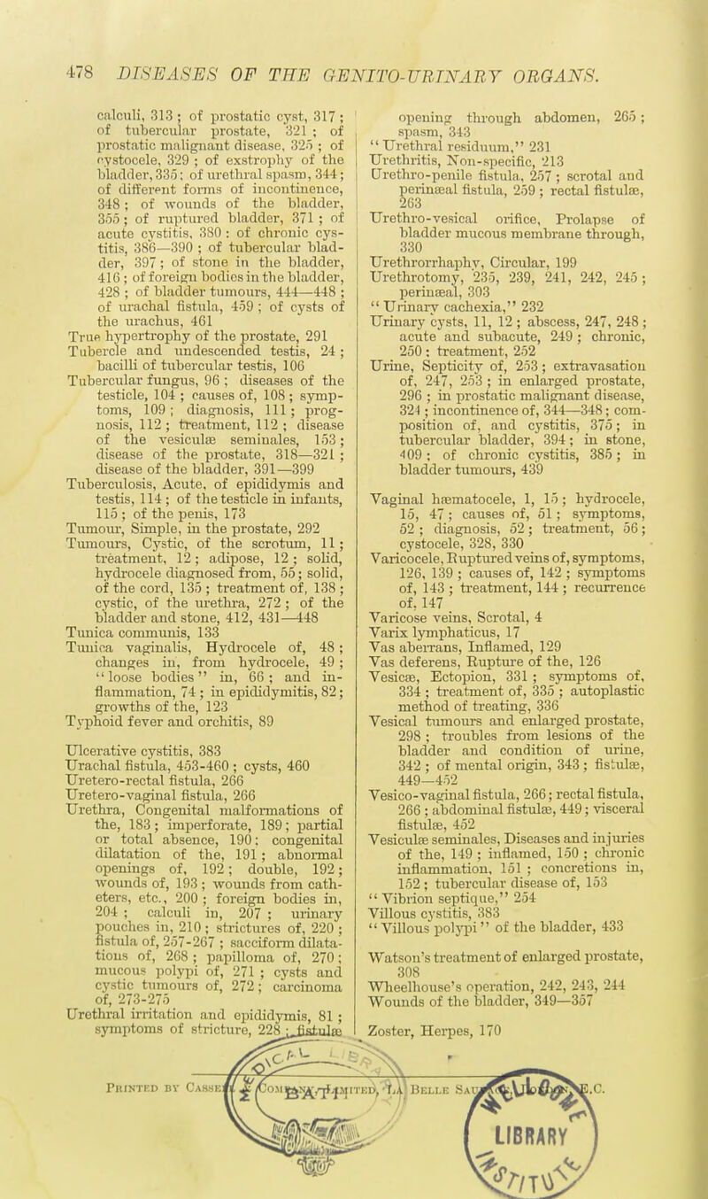 calculi, 313 ; of prostatic cyst, 317 ; of tubercular prostate, 321 ; of prostatic malignant disease, 325 ; of e.ystocele, 329 ; of exstrophy of the bladder, 336: of urethral spasm, 344; of different forms of incontinence, 348; of wounds of the bladder, 355; of ruptured bladder, 371 ; of acute cvstitis, 380 : of chronic cys- titis, 386—390 ; of tubercular blad- der, 397 ; of stone in the bladder, 410 ; of foreign bodies in the bladder, 428 ; of bladder tumours, 444—448 ; of urachal fistula, 459 ; of cysts of the urachus, 461 True hypertrophy of the prostate, 291 Tubercle and undescended testis, 24; bacilli of tubercular testis, 106 Tubercular fungus, 96 ; diseases of the testicle, 104 ; causes of, 108 ; symp- toms, 109 ; diagnosis, 111 ; prog- nosis, 112 ; treatment, 112 ; disease of the vesiculse seminales, 153; disease of the prostate, 318—321 ; disease of the bladder, 391—399 Tuberculosis, Acute, of epididymis and testis, 114 ; of the testicle in infants, 115 ; of the penis, 173 Tumour, Simple, in the prostate, 292 Tumours, Cystic, of the scrotum, 11; treatment, 12 ; adipose, 12 ; solid, hydrocele diagnosed from, 55; solid, of the cord, 135 ; treatment of, 138 ; cystic, of the urethra, 272 ; of the bladder and stone, 412, 431—448 Tunica communis, 133 Tunica vaginalis, Hydrocele of, 48; changes in, from hydrocele, 49 ; loose bodies in, 66; and in- flammation, 74 ; in epididymitis, 82; growths of the, 123 Typhoid fever and orchitis, 89 Ulcerative cystitis, 383 Urachal fistula, 453-460 ; cysts, 460 Uretero-rectal fistula, 266 Uretero-vaginal fistula, 266 Urethra, Congenital malformations of the, 183; imperforate, 189; partial or total absence, 190: congenital dilatation of the, 191 ; abnormal openings of, 192; double, 192; wounds of, 193 ; wounds from cath- eters, etc., 200; foreign bodies in, 204 ; calculi in, 207 ; urinary pouches in, 210 ; strictures of, 220 ; fistula of, 257-267 ; sacciform dilata- tions of, 268 ; papilloma of, 270; mucous polypi of, 271 ; cysts and cystic tumours of, 272; carcinoma of, 273-275 Urethral irritation and epididymis, 81 ; symptoms of stricture, 228 ^jjsiula; opening through abdomen, 265 ; spasm, 343  Urethral residuum, 231 Urethritis, Non-specific, 213 CJrethro-penile fistula, 257 ; scrotal and perinceal fistula, 259 ; rectal fistulas, 263 ! Urethro-vesical orifice, Prolapse of bladder mucous membrane through, 330 Urethrorrhaphv, Circular, 199 Urethrotomy, 235, 239, 241, 242, 245 ; perinceal, 303  Urinary cachexia, 232 Urinary cysts, 11, 12 ; abscess, 247, 248 ; acute and subacute, 249 ; chronic, 250: treatment, 252 Urine, Septicity of, 253; extravasation of, 247, 253 ; in enlarged prostate, 296 ; in prostatic malignant disease, 321; incontinence of, 344—348; com- position of, and cystitis, 375; in tubercular bladder, 394; in stone, 409; of chronic cystitis, 385; in bladder tumours, 439 Vaginal hnematocele, 1, 15; hydrocele, 15, 47 ; causes of, 51 ; symptoms, 52 ; diagnosis, 52 ; treatment, 56 ; cystocele, 328, 330 Varicocele, Ruptured veins of, symptoms, 126, 139 ; causes of, 142 ; symptoms of, 143 ; treatment, 144 ; recurrence of, 147 Varicose veins, Scrotal, 4 Varix lymphaticus, 17 Vas aberrans, Inflamed, 129 Vas deferens, Rupture of the, 126 Vesicte, Ectopion, 331 ; symptoms of, 334 ; treatment of, 335 ; autoplastic method of treating, 336 Vesical tumours and enlarged prostate, 298 ; troubles from lesions of the bladder and condition of urine, 342 ; of mental origin, 343 ; fistula?, 449—452 Vesico-vaginal fistula, 266; rectal fistula, 266 ; abdominal fistulas, 449; visceral fistulse, 452 Vesiculse seminales, Diseases and in juries of the, 149 ; inflamed, 150 ; chronic inflammation, 151 ; concretions in, 152; tubercular disease of, 153  Vibrion septique, 254 Villous cystitis, 383  Villous polypi of the bladder, 433 Watson's treatment of enlarged prostate, 308 Wheelhouse's operation, 242, 243, 244 Wounds of the bladder, 349—357 Zoster, Herpes, 170