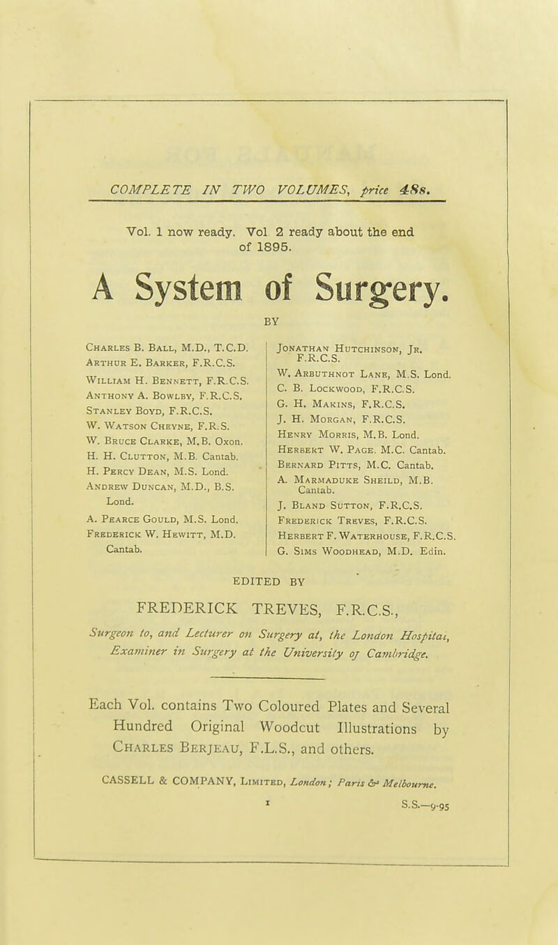 COMPLETE IN TWO VOLUMES, price 48s. Vol. 1 now ready. Vol 2 ready about the end of 1895. A System of Surgery, BY Charles B. Ball, M.D., T.C.D. Arthur E. Barker, F.R.C.S. William H. Bennett, F.R.C.S. Anthony A. Bowlby, F.R.C.S. Stanley Boyd, F.R.C.S. W. Watson Cheyne, F.R.S. W. Bruce Clarke, M. B. Oxon. H. H. Clutton, M.B. Cantab. H. Percy Dean, M.S. Lond. Andrew Duncan, M.D., B.S. Lond. A. Pearce Gould, M.S. Lond. Frederick W. Hewitt, M.D. Cantab. Jonathan Hutchinson, Jr. F.R.C.S. W. Arbuthnot Lane, M.S. Lond. C. B. Lockwood, F.R.C.S. G. H. Makins, F.R.C.S. J. H. Morgan, F.R.C.S. Henry Morris, M.B. Lond. Herbert W. Page. M.C. Cantab. Bernard Pitts, M.C. Cantab. A. Marmaduke Sheild, M.B. Cantab. J. Bland Sutton, F.R.C.S. Frederick Treves, F.R.C.S. Herbert F. Waterhouse, F.R.C.S. G. Sims Woodhead, M.D. Edin. EDITED BY FREDERICK TREVES, F.R.C.S., Surgeon to, and Lecturer on Surgery at, the London Hospital, Examiner in Surgery at the University oj Cambridge. Each Vol. contains Two Coloured Plates and Several Hundred Original Woodcut Illustrations by Charles Berjeau, F.L.S., and others. CASSELL & COMPANY, Limited, London; Paris & Melbourne.