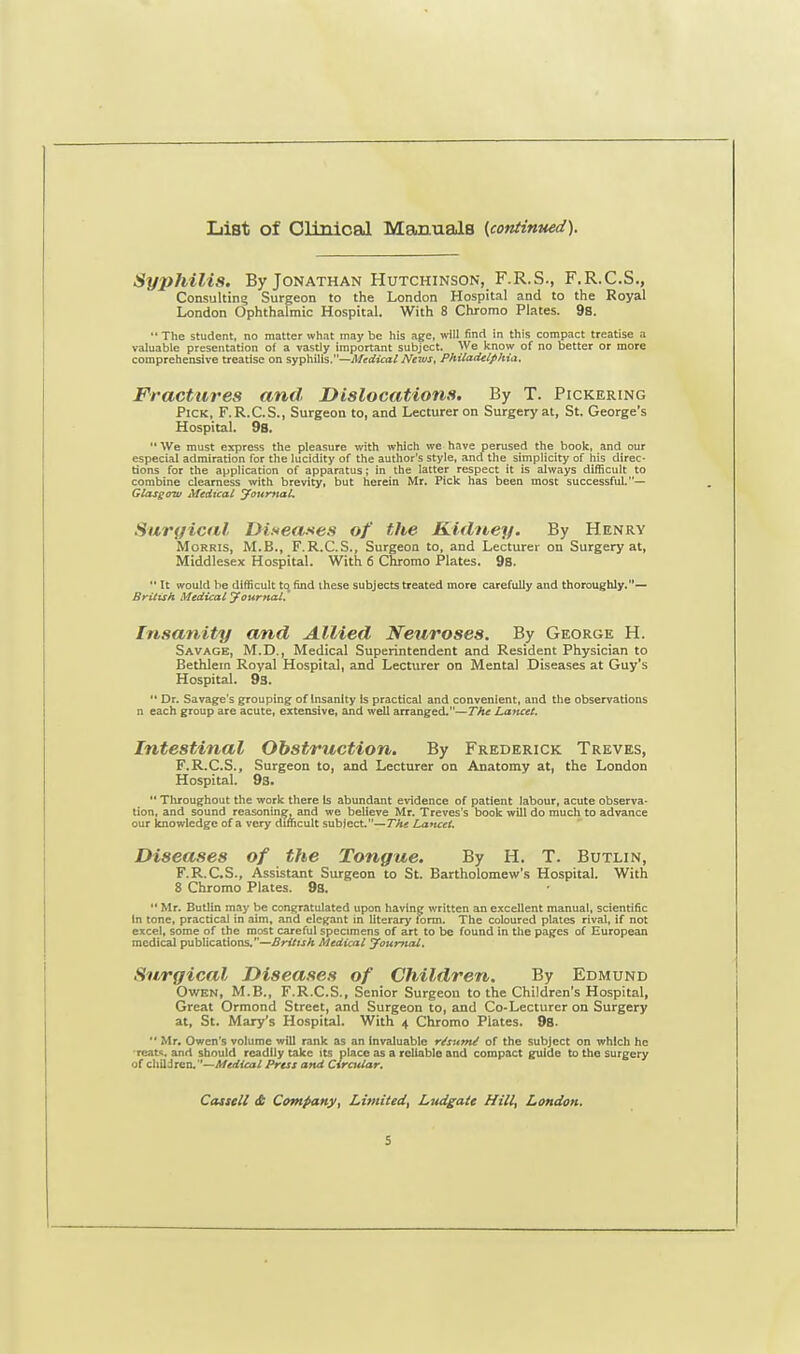 List of Clinical Manuals (continued). Syjihilis. By Jonathan Hutchinson, F.R.S., F.R.C.S., Consulting Surgeon to the London Hospital and to the Royal London Ophthalmic Hospital. With 8 Chromo Plates. 9s.  The student, no matter what may be his age, will find in this compact treatise a valuable presentation of a vastly important subject. We know of no better or more comprehensive treatise on syphilis.—Medical News, Philadelphia. Fractures and Dislocations. By T. Pickering Pick, F.R.C.S., Surgeon to, and Lecturer on Surgery at, St. George's Hospital. 98.  We must express the pleasure with which we have perused the book, and our especial admiration for the lucidity of the author's style, and the simplicity of his direc- tions for the application of apparatus; in the latter respect it is always difficult to combine clearness with brevity, but herein Mr. Pick has been most successful.— Glasgow Medical Journal. Surgical Diseases of the Kidney. By Henry Morris, M.B., F.R.C.S., Surgeon to, and Lecturer on Surgery at, Middlesex Hospital. With 6 Chromo Plates. 9s.  It would be difficult to find these subjects treated more carefully and thoroughly.— British Medical Journal. Insanity and Allied Neuroses. By George H. Savage, M.D., Medical Superintendent and Resident Physician to Bethlem Royal Hospital, and Lecturer on Mental Diseases at Guy's Hospital. 93.  Dr. Savage's grouping oflnsanlty is practical and convenient, and the observations n each group are acute, extensive, and well arranged.—The Lancet. Intestinal Obstruction. By Frederick Treves, F.R.C.S., Surgeon to, and Lecturer on Anatomy at, the London Hospital. 9a.  Throughout the work there Is abundant evidence of patient labour, acute observa- tion, and sound reasoning, and we believe Mr. Treves's book will do much to advance our knowledge of a very difficult subject.—The Lancet. Diseases of the Tongue. By H. T. Butlin, F.R.C.S., Assistant Surgeon to St. Bartholomew's Hospital. With 8 Chromo Plates. 98.  Mr. Butlin may be congratulated upon having written an excellent manual, scientific in tone, practical in aim, and elegant in literary form. The coloured plates rival, if not excel, some of the most careful specimens of art to be found in the pages of European medical publications.—British Medical Journal. Surgical Diseases of Children. By Edmund Owen, M.B., F.R.C.S., Senior Surgeon to the Children's Hospital, Great Ormond Street, and Surgeon to, and Co-Lecturer on Surgery at, St. Mary's Hospital. With 4 Chromo Plates. 9s.  Mr. Owen's volume will rank as an invaluable re'sutni of the subject on which he Teat*, and should readily take its place as a reliable and compact guide to the surgery of children.''—Medical Press and Circular. Castell <St Company, Limited, Ludgatt Hill, London.