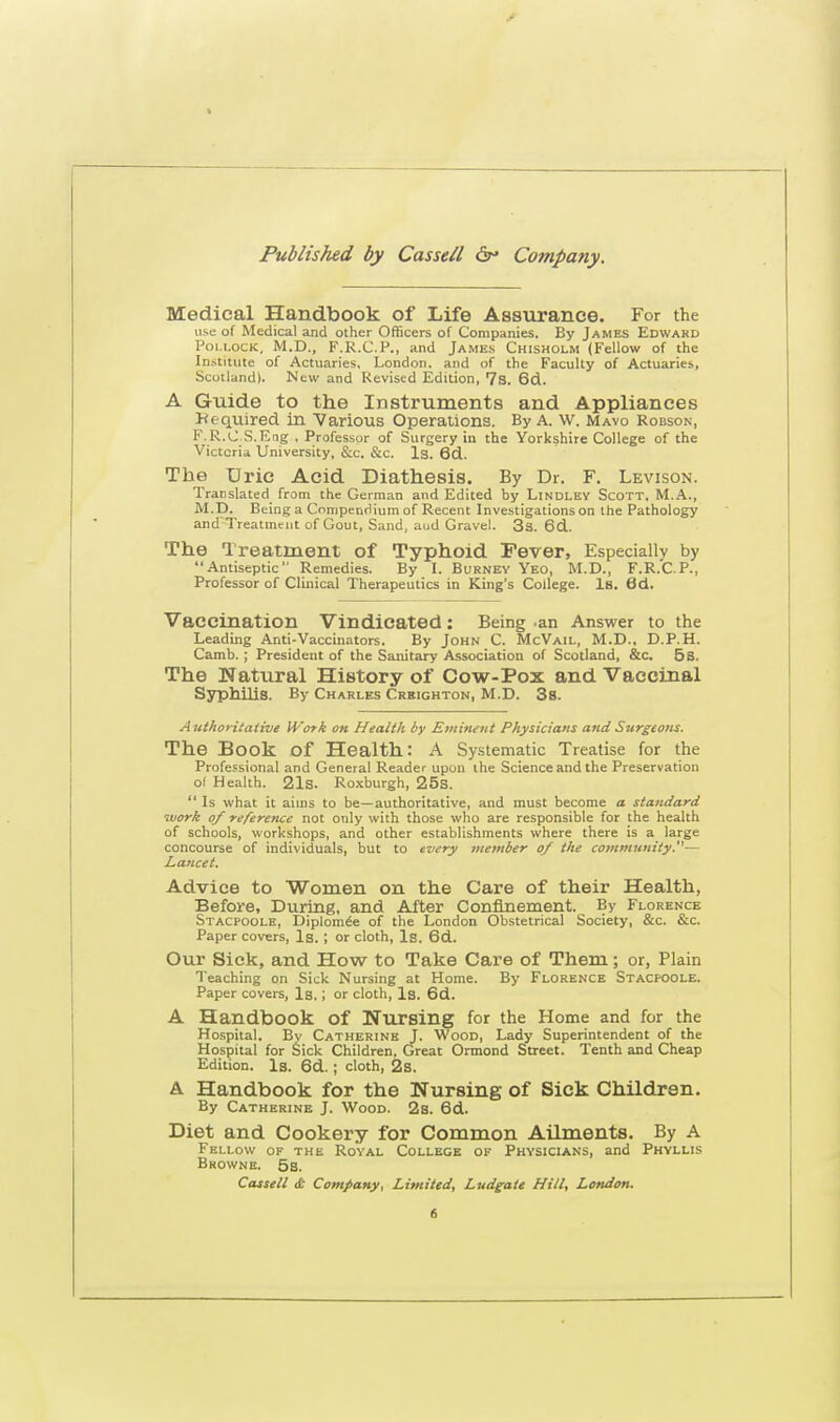 Medical Handbook of Life Assurance. For the use of Medical and other Officers of Companies. By James Edward Pollock, M.D., F.R.C.P., and James Chisholm (Fellow of the Institute of Actuaries, London, and of the Faculty of Actuaries, Scotland). New and Revised Edition, 7s. 6d. A Guide to the Instruments and Appliances Required in Various Operations. By A. W. Mayo Robson, F.R.C S.Eng . Professor of Surgery in the Yorkshire College of the Victoria University, Sic. &c. Is. 6d. The Uric Acid Diathesis. By Dr. F. Levison. Translated from the German and Edited by Lindlev Scott, M.A., M.D. Being a Compendium of Recent Investigations on the Pathology and Treatment of Gout, Sand, and Gravel. 3s. 6d. The Treatment of Typhoid Fever, Especially by Antiseptic Remedies. By I. Burney Veo, M.D., F.R.C.P., Professor of Clinical Therapeutics in King's College. Is. 6d. Vaccination Vindicated: Being an Answer to the Leading Anti-Vaccinators. By John C. McVail, M.D., D.P.H. Camb.; President of the Sanitary Association of Scotland, &c. 5 s. The Natural History of Cow-Pox and Vaccinal Syphilis. By Charles Crkighton, M.D. 3s. Authoritative Work on Health by Eminent Physicians and Surgeons. The Book of Health: A Systematic Treatise for the Professional and General Reader upon the Science and the Preservation of Health. 21s. Roxburgh, 25s.  Is what it aims to be—authoritative, and must become a standard work of reference not only with those who are responsible for the health of schools, workshops, and other establishments where there is a large concourse of individuals, but to every member of the community.— Lancet. Advice to Women on the Care of their Health, Before, During, and After Confinement. By Florence Stacpoole, Diplomee of the London Obstetrical Society, &c. &c. Paper covers, Is. ; or cloth, Is. 6d. Our Sick, and How to Take Care of Them; or, Plain Teaching on Sick Nursing at Home. By Florence Stacpoole. Paper covers, Is.; or cloth, Is. 6d. A Handbook of Nursing for the Home and for the Hospital. By Catherine J. Wood, Lady Superintendent of the Hospital for Sick Children. Great Onnond Street. Tenth and Cheap Edition. Is. 6d. ; cloth, 2s. A Handbook for the Nursing of Sick Children. By Catherine J. Wood. 2s. 6d. Diet and Cookery for Common Ailments. By A Fellow of the Royal College of Physicians, and Phyllis Browne. 5s. Cassell dt Company, Limited, Ludgate Hill, London. e,