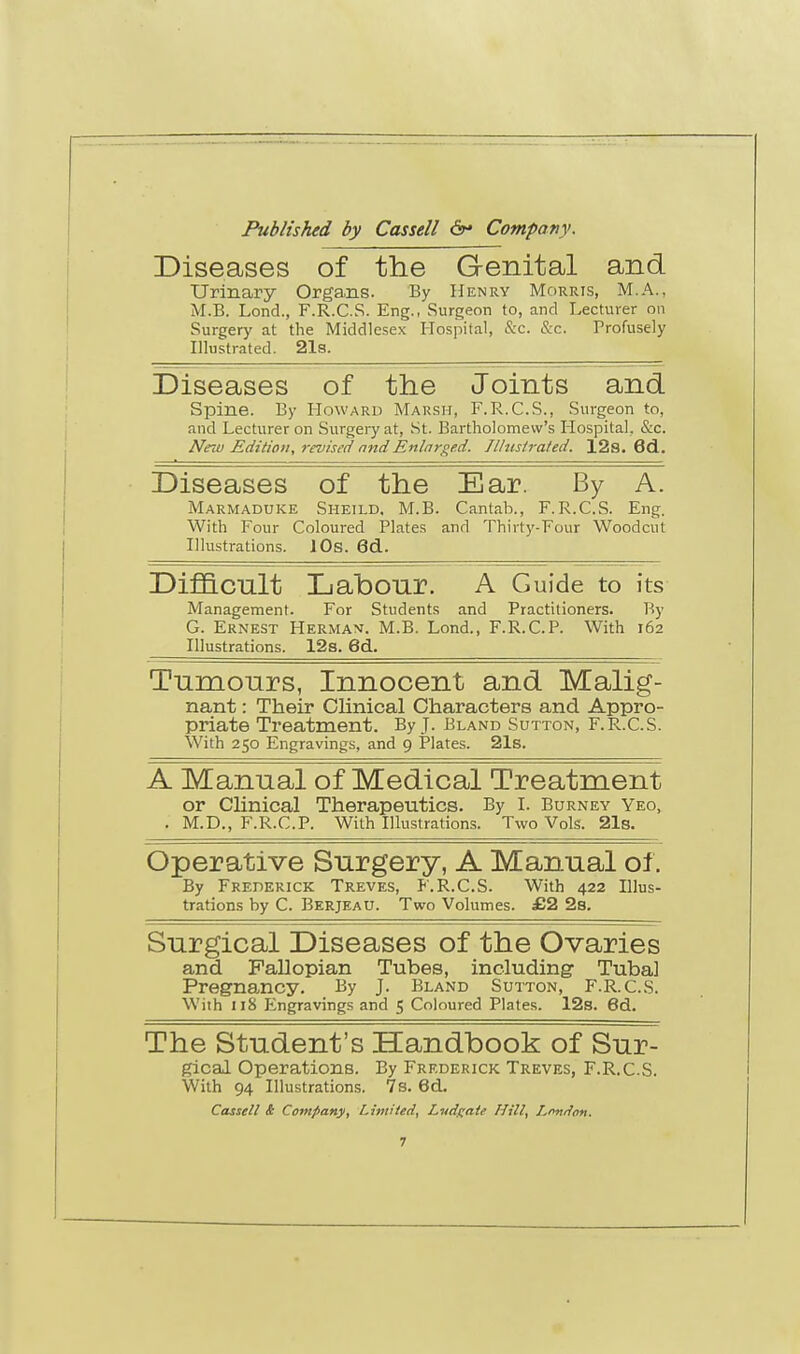 Diseases of the Genital and Urinary Organs. By Henry Morris, M.A., M.B. Lond., F.R.C.S. Eng., Surgeon to, and Lecturer on Surgery at the Middlesex Hospital, &c. &c. Profusely Illustrated. 21s. Diseases of the Joints and Spine. By Howard Marsh, F.R.C.S., Surgeon to, and Lecturer on Surgery at, St. Bartholomew's Hospital, &c. New Edition, revised and Enlarged. Illustrated. 12s. 6d. Diseases of the Ear. By A. Marmaduke Sheild. M.B. Cantab., F.R.C.S. Eng. With Four Coloured Plates and Thirty-Four Woodcut Illustrations. 10s. 6d. Difficult Labour. A Guide to its Management. For Students and Practitioners. By G. Ernest Herman. M.B. Lond., F.R.C.P. With 162 Illustrations. 12s. 6d. Tumours, Innocent and Malig- nant : Their Clinical Characters and Appro- priate Treatment. By J- Bland Sutton, F.R.C.S. With 250 Engravings, and 9 Plates. 21s. A Manual of Medical Treatment or Clinical Therapeutics. By I. Burney Yeo, . M.D., F.R.C.P. With Illustrations. Two Vols. 21s. Operative Surgery, A Manual of. By Frederick Treves, F.R.C.S. With 422 Illus- trations by C. Berjeau. Two Volumes. £2 2s. Surgical Diseases of the Ovaries and Fallopian Tubes, including Tuba] Pregnancy. By J. Bland Sutton, F.R.C.S. With 118 Engravings and 5 Coloured Plates. 12s. 6d. The Student's Handbook of Sur- gical Operations. By Frederick Treves, F.R.C.S. With 94 Illustrations. 7s. 6d. Cassell & Company, Limited, Lndgate Hill, Lnniion.
