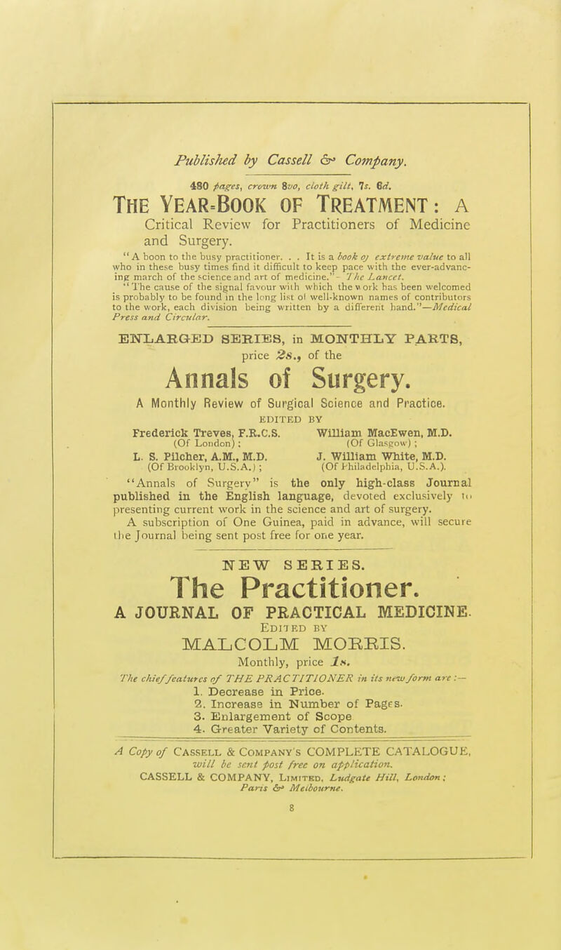 480 pages, crcuti Svo, cloth gilt. Is. Sd. The Year=Book of Treatment : a Critical Review for Practitioners of Medicine and Surgery. A boon to the busy practitioner. . . It is a book oj extreme value to all who in these busy times find it difficult to keep pace with the ever-advanc- ing march of the science and art of medicine.- The Lancet.  The cause of the signal favour with which the work has been welcomed is probably to be found in the long list ol well-known names of contributors to the work, each division being written by a different hand.—Medical Press and Circular. ENLARGED SERIES, in MONTHLY PART8, price 2s., of the Annals of Surgery. A Monthly Review of Surgical Science and Practice. EDITED BY Frederick Treves. F.R.C.S. William MacEwen, M.D. (Of London); (Of Glasgow) ; L. S. Pilcher, A.M., M.D. J. William White, M.D. (Of Brooklyn, U.S.A.) ; (Of Philadelphia, U.S.A.). Annals of Surgery is the only high-class Journal published in the English language, devoted exclusively n> presenting current work in the science and art of surgery. A subscription of One Guinea, paid in advance, will secure I lie Journal being sent post free for one year. NEW SERIES. The Practitioner. A JOURNAL OF PRACTICAL MEDICINE. Edited by MALCOLM MORRIS. Monthly, price Is. The chief features of THE PRACTITIONER in its new form are :— 1. Decrease in Price- 2. Increase in Number of Pages. 3. Enlargement of Scope 4. Greater Variety of Contents. A Copy of Cassell & Company's COMPLETE CATALOGUE, will be sent post free on application. CASSELL & COMPANY. Limited. Ludgate Hill, London; Parts Melbourne.