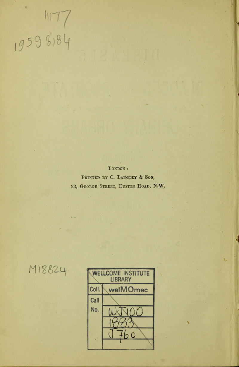 59^ London : Pbinted by C. Langley & Son, 23, Geoeoe Stbeet, Euston Eoad, N.W. \WELLC0ME INSTITUTE \ LIBRARY Coll. \welMOmec Call No. UKROO