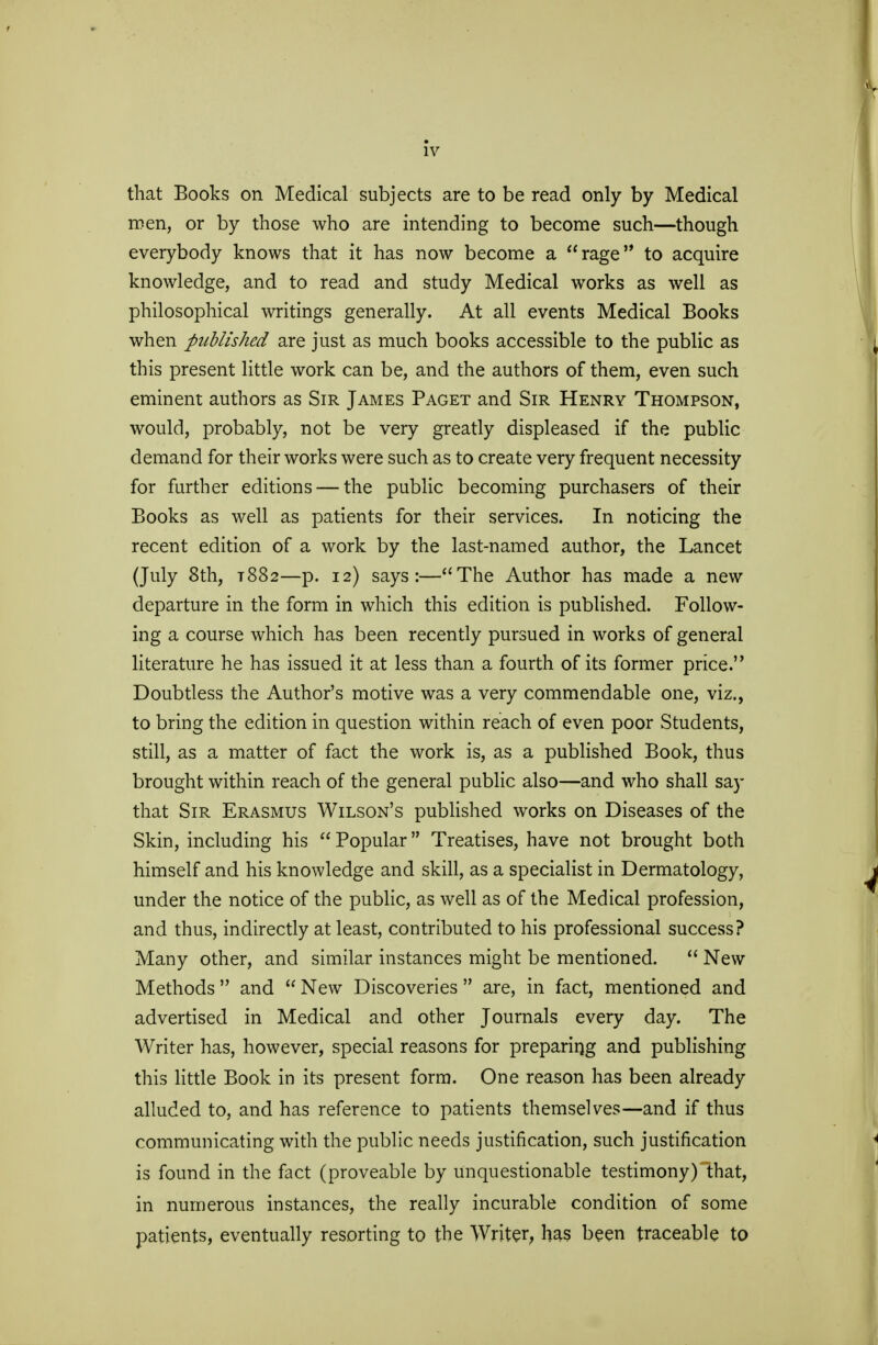that Books on Medical subjects are to be read only by Medical men, or by those who are intending to become such—though everybody knows that it has now become a rage to acquire knowledge, and to read and study Medical works as well as philosophical writings generally. At all events Medical Books when published are just as much books accessible to the public as this present little work can be, and the authors of them, even such eminent authors as Sir James Paget and Sir Henry Thompson, would, probably, not be very greatly displeased if the public demand for their works were such as to create very frequent necessity for further editions — the public becoming purchasers of their Books as well as patients for their services. In noticing the recent edition of a work by the last-named author, the Lancet (July 8th, T882—p. 12) says:—The Author has made a new departure in the form in which this edition is published. Follow- ing a course which has been recently pursued in works of general literature he has issued it at less than a fourth of its former price. Doubtless the Author's motive was a very commendable one, viz., to bring the edition in question within reach of even poor Students, still, as a matter of fact the work is, as a published Book, thus brought within reach of the general public also—and who shall say that Sir Erasmus Wilson's published works on Diseases of the Skin, including his Popular Treatises, have not brought both himself and his knowledge and skill, as a specialist in Dermatology, under the notice of the public, as well as of the Medical profession, and thus, indirectly at least, contributed to his professional success? Many other, and similar instances might be mentioned. New Methods and New Discoveries are, in fact, mentioned and advertised in Medical and other Journals every day. The Writer has, however, special reasons for preparing and publishing this little Book in its present form. One reason has been already alluded to, and has reference to patients themselves—and if thus communicating with the public needs justification, such justification is found in the fact (proveable by unquestionable testimony) that, in numerous instances, the really incurable condition of some patients, eventually resorting to the Writer, has been traceable to