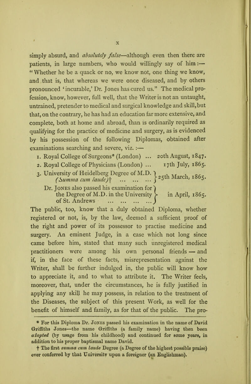 simply absurd, and absolutely false—although even then there are patients, in large numbers, who would willingly say of him:—  Whether he be a quack or no, we know not, one thing we know, and that is, that whereas we were once diseased, and by others pronounced * incurable,' Dr. Jones has cured us. The medical pro- fession, know, however, full well, that the Writer is not an untaught, untrained, pretender to medical and surgical knowledge and skill,but that, on the contrary, he has had an education far more extensive, and complete, both at home and abroad, than is ordinarily required as qualifying for the practice of medicine and surgery, as is evidenced by his possession of the following Diplomas, obtained after examinations searching and severe, viz. :— 1. Royal College of Surgeons* (London) ... 20th August, 1847. 2. Royal College of Physicians (London) ... 17th July, 1865. 3. University of Heidelberg Degree of M.D. (Summa cum lande)\ h March, 1865. Dr. Jones also passed his examination for ^) the Degree of M.D. in the University > in April, 1865. of St. Andrews J The public, too, know that a duly obtained Diploma, whether registered or not, is, by the law, deemed a sufficient proof of the right and power of its possessor to practise medicine and surgery. An eminent Judge, in a case which not long since came before him, stated that many such unregistered medical practitioners were among his own personal friends — and if, in the face of these facts, misrepresentation against the Writer, shall be further indulged in, the public will know how to appreciate it, and to what to attribute it. The Writer feels, moreover, that, under the circumstances, he is fully justified in applying any skill he may possess, in relation to the treatment of the Diseases, the subject of this present Work, as well for the benefit of himself and family, as for that of the public. The pro- * For this Diploma Dr. Jones passed his examination in the name of David Griffiths Jones—the name Griffiths (a family name) having then been adopted (by usage from his childhood) and continued for some years, in addition to his proper baptismal name David. f The first summa cum laude Degree (a Degree of the highest possible praise) ever conferred by that University upon a foreigner (an Englishman).