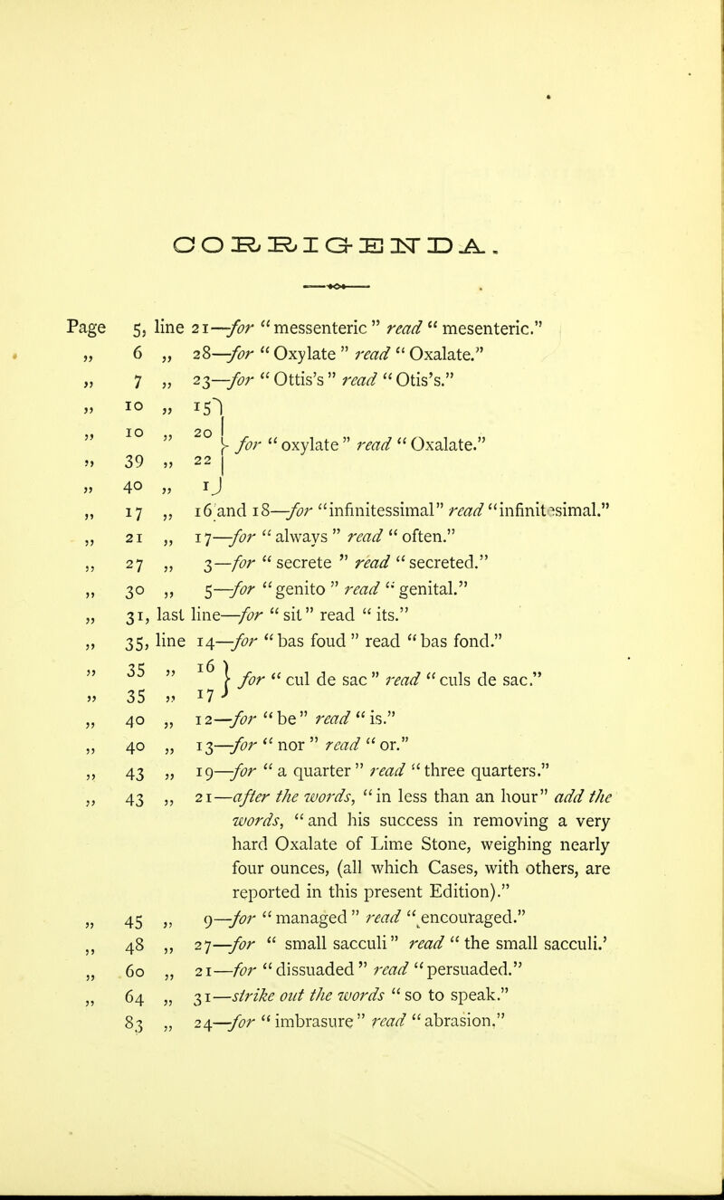 OOi^BIG-ElTDA, 5, line 21—for messenteric  read  mesenteric. 6 „ 28—for  Oxylate  read  Oxalate. 7 » 23—for  Ottis's  raw?  Otis's. 10 „ rjf) IO  20 h >'  oxylate   Oxalate. 39 „ 22 J 40 » 1J 17 „ 16 and 18—for innnitessimal raz^infinitesimal. 21 „ 1 J—for  always  read  often. 27 *? 3—/fr^ secrete  raaa? secreted. 3° >> 5~for genito  raw? genital. 31, last line— sit read  its. 35, line 14—for bas foud  read bas fond. ^  ^ \ for  cul de sac  raw?  culs de sac. 35 » 1.7 J 40 „ 12—be read  is. 40 „ 13—-for  nor   or. 43 » 19—for  a quarter   three quarters. 43 „ 21—<?/fcr the words, in less than an hour add the words, and his success in removing a very hard Oxalate of Lime Stone, weighing nearly four ounces, (all which Cases, with others, are reported in this present Edition). 45 » 9—for  managed  read ^encouraged. 48 27—for  small sacculi read  the small sacculi.' 60 „ 21—/far dissuaded read persuaded. 64 „ 31—strike oat the words  so to speak. 83 „ 24—for  imbrasure  read  abrasion.