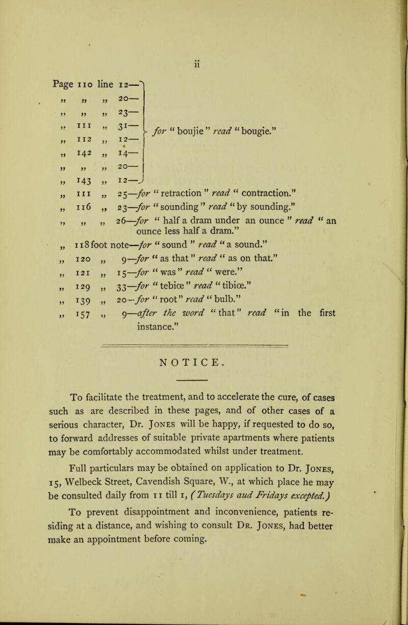 11 Page no line 12—* » 11 20— li 11 » 23— j; III 11 31— > y»r  boujie  read  bougie. 11 112 11 I2~ 11 142 11 14- 11 >> 11 20— 11 143 11 I2-J 11 in 11 25—for  retraction  razd  contraction. if 116 it 23—for sounding raw? by sounding. 11 11 11 26—for  half a dram under an ounce  ounce less half a dram. »> 118foot note—for  sound  read a sound. 5> 120 11 g—for  as that raz^  as on that. » 121 ii 15—for  was   were. 11 129 11 S3—for  tebice  rairf  tibice. 11 139 11 2o->r  root  bulb. 157 »j 9—#/?<?r  that read  in the instance. NOTICE. To facilitate the treatment, and to accelerate the cure, of cases such as are described in these pages, and of other cases of a serious character, Dr. Jones will be happy, if requested to do so, to forward addresses of suitable private apartments where patients may be comfortably accommodated whilst under treatment. Full particulars may be obtained on application to Dr. Jones, 15, Welbeck Street, Cavendish Square, W., at which place he may be consulted daily from 11 till 1, (Tuesdays aud Fridays excepted.) To prevent disappointment and inconvenience, patients re- siding at a distance, and wishing to consult Dr. Jones, had better make an appointment before coming.