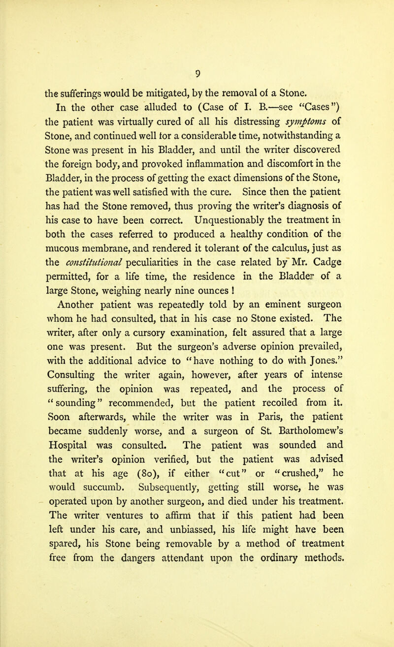 the sufferings would be mitigated, by the removal of a Stone. In the other case alluded to (Case of I. B.—see Cases) the patient was virtually cured of all his distressing symptoms of Stone, and continued well tor a considerable time, notwithstanding a Stone was present in his Bladder, and until the writer discovered the foreign body, and provoked inflammation and discomfort in the Bladder, in the process of getting the exact dimensions of the Stone, the patient was well satisfied with the cure. Since then the patient has had the Stone removed, thus proving the writer's diagnosis of his case to have been correct. Unquestionably the treatment in both the cases referred to produced a healthy condition of the mucous membrane, and rendered it tolerant of the calculus, just as the constitutional peculiarities in the case related by Mr. Cadge permitted, for a life time, the residence in the Bladder of a large Stone, weighing nearly nine ounces ! Another patient was repeatedly told by an eminent surgeon whom he had consulted, that in his case no Stone existed. The writer, after only a cursory examination, felt assured that a large one was present. But the surgeon's adverse opinion prevailed, with the additional advice to  have nothing to do with Jones. Consulting the writer again, however, after years of intense suffering, the opinion was repeated, and the process of  sounding recommended, but the patient recoiled from it. Soon afterwards, while the writer was in Paris, the patient became suddenly worse, and a surgeon of St. Bartholomew's Hospital was consulted. The patient was sounded and the writer's opinion verified, but the patient was advised that at his age (80), if either cut or crushed, he would succumb. Subsequently, getting still worse, he was operated upon by another surgeon, and died under his treatment. The writer ventures to affirm that if this patient had been left under his care, and unbiassed, his life might have been spared, his Stone being removable by a method of treatment free from the dangers attendant upon the ordinary methods.