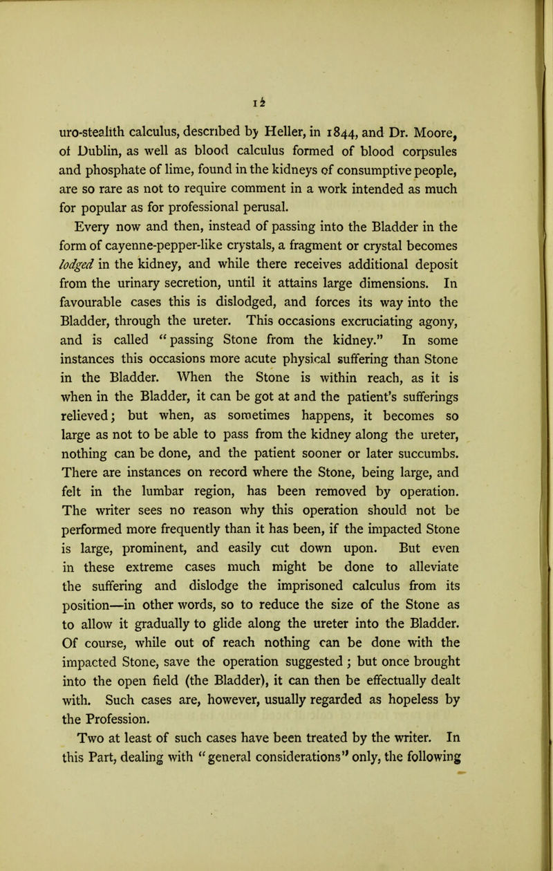 I* uro-stealith calculus, described by Heller, in 1844, and Dr. Moore, of Dublin, as well as blood calculus formed of blood corpsules and phosphate of lime, found in the kidneys of consumptive people, are so rare as not to require comment in a work intended as much for popular as for professional perusal. Every now and then, instead of passing into the Bladder in the form of cayenne-pepper-like crystals, a fragment or crystal becomes lodged in the kidney, and while there receives additional deposit from the urinary secretion, until it attains large dimensions. In favourable cases this is dislodged, and forces its way into the Bladder, through the ureter. This occasions excruciating agony, and is called passing Stone from the kidney. In some instances this occasions more acute physical suffering than Stone in the Bladder. When the Stone is within reach, as it is when in the Bladder, it can be got at and the patient's sufferings relieved; but when, as sometimes happens, it becomes so large as not to be able to pass from the kidney along the ureter, nothing can be done, and the patient sooner or later succumbs. There are instances on record where the Stone, being large, and felt in the lumbar region, has been removed by operation. The writer sees no reason why this operation should not be performed more frequently than it has been, if the impacted Stone is large, prominent, and easily cut down upon. But even in these extreme cases much might be done to alleviate the suffering and dislodge the imprisoned calculus from its position—in other words, so to reduce the size of the Stone as to allow it gradually to glide along the ureter into the Bladder. Of course, while out of reach nothing can be done with the impacted Stone, save the operation suggested ; but once brought into the open field (the Bladder), it can then be effectually dealt with. Such cases are, however, usually regarded as hopeless by the Profession. Two at least of such cases have been treated by the writer. In this Part, dealing with general considerations only, the following