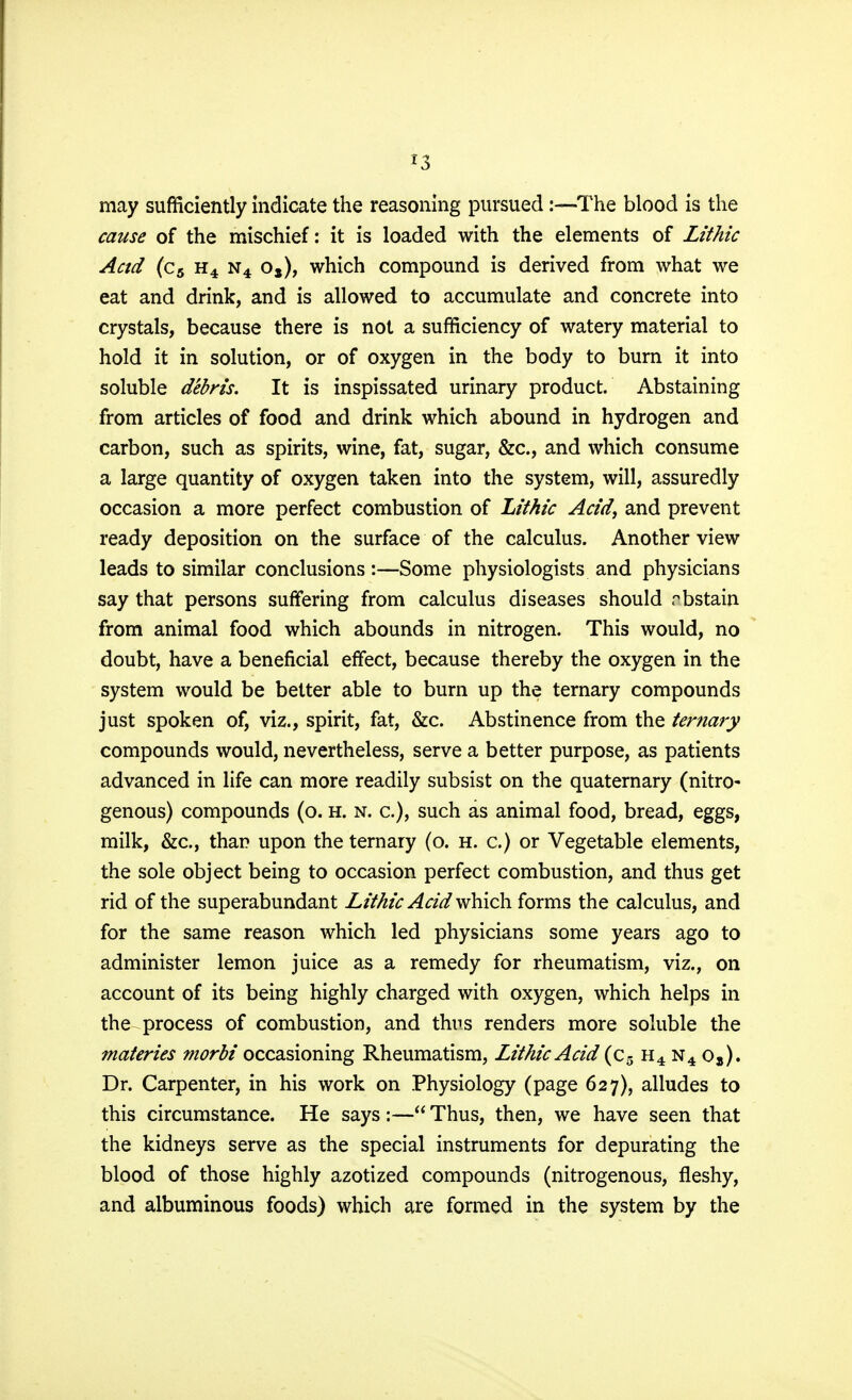 *3 may sufficiently indicate the reasoning pursued:—The blood is the cause of the mischief: it is loaded with the elements of Lithic Acid (c5 h4 n4 os), which compound is derived from what we eat and drink, and is allowed to accumulate and concrete into crystals, because there is not a sufficiency of watery material to hold it in solution, or of oxygen in the body to burn it into soluble debris. It is inspissated urinary product. Abstaining from articles of food and drink which abound in hydrogen and carbon, such as spirits, wine, fat, sugar, &c, and which consume a large quantity of oxygen taken into the system, will, assuredly occasion a more perfect combustion of Lithic Acid, and prevent ready deposition on the surface of the calculus. Another view leads to similar conclusions:—Some physiologists and physicians say that persons suffering from calculus diseases should rbstain from animal food which abounds in nitrogen. This would, no doubt, have a beneficial effect, because thereby the oxygen in the system would be better able to burn up the ternary compounds just spoken of, viz., spirit, fat, &c. Abstinence from the ternary compounds would, nevertheless, serve a better purpose, as patients advanced in life can more readily subsist on the quaternary (nitro- genous) compounds (o. h. n. a), such as animal food, bread, eggs, milk, &c, than upon the ternary (o. h. c.) or Vegetable elements, the sole object being to occasion perfect combustion, and thus get rid of the superabundant Lithic Acid which forms the calculus, and for the same reason which led physicians some years ago to administer lemon juice as a remedy for rheumatism, viz., on account of its being highly charged with oxygen, which helps in the process of combustion, and thus renders more soluble the materies morbi occasioning Rheumatism, Lithic Acid (c5 h4 n4 os). Dr. Carpenter, in his work on Physiology (page 627), alludes to this circumstance. He says:— Thus, then, we have seen that the kidneys serve as the special instruments for depurating the blood of those highly azotized compounds (nitrogenous, fleshy, and albuminous foods) which are formed in the system by the