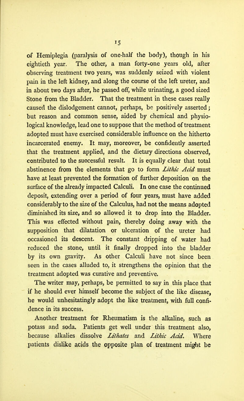 *5 of Hemiplegia (paralysis of one-half the body), though in his eightieth year. The other, a man forty-one years old, after observing treatment two years, was suddenly seized with violent pain in the left kidney, and along the course of the left ureter, and in about two days after, he passed off, while urinating, a good sized Stone from the Bladder. That the treatment in these cases really caused the dislodgement cannot, perhaps, be positively asserted; but reason and common sense, aided by chemical and physio- logical knowledge, lead one to suppose that the method of treatment adopted must have exercised considerable influence on the hitherto incarcerated enemy. It may, moreover, be confidently asserted that the treatment applied, and the dietary directions observed, contributed to the successful result. It is equally clear that total abstinence from the elements that go to form Lithic Acid must have at least prevented the formation of further deposition on the surface of the already impacted Calculi. In one case the continued deposit, extending over a period of four years, must have added considerably to the size of the Calculus, had not the means adopted diminished its size, and so allowed it to drop into the Bladder. This was effected without pain, thereby doing away with the supposition that dilatation or ulceration of the ureter had occasioned its descent. The constant dripping of water had reduced the stone, until it finally dropped into the bladder by its own gravity. As other Calculi have not since been seen in the cases alluded to, it strengthens the opinion that the treatment adopted was curative and preventive. The writer may, perhaps, be permitted to say in this place that if he should ever himself become the subject of the like disease, he would unhesitatingly adopt the Ike treatment, with full confi- dence in its success. Another treatment for Rheumatism is the alkaline, such as potass and soda. Patients get well under this treatment also, because alkalies dissolve Lithates and Lithic Acid, Where patients dislike acids the opposite plan of treatment might be